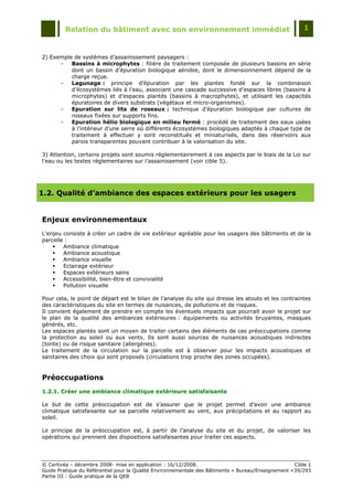 Relation du bâtiment avec son environnement immédiat                                            1



2) Exemple de systèmes d‟assainissement paysagers :
      -   Bassins à microphytes : filière de traitement composée de plusieurs bassins en série
          dont un bassin d‟épuration biologique aérobie, dont le dimensionnement dépend de la
          charge reçue.
      -   Lagunage : principe d‟épuration par les plantes fondé sur la combinaison
          d‟écosystèmes liés à l‟eau, associant une cascade successive d‟espaces libres (bassins à
          microphytes) et d‟espaces plantés (bassins à macrophytes), et utilisant les capacités
          épuratoires de divers substrats (végétaux et micro-organismes).
      -   Epuration sur lits de roseaux : technique d‟épuration biologique par cultures de
          roseaux fixées sur supports fins.
      -   Epuration hélio biologique en milieu fermé : procédé de traitement des eaux usées
          à l‟intérieur d‟une serre où différents écosystèmes biologiques adaptés à chaque type de
          traitement à effectuer y sont reconstitués et miniaturisés, dans des réservoirs aux
          parois transparentes pouvant contribuer à la valorisation du site.

3) Attention, certains projets sont soumis réglementairement à ces aspects par le biais de la Loi sur
l‟eau ou les textes réglementaires sur l‟assainissement (voir cible 5).




1.2. Qualité d’ambiance des espaces extérieurs pour les usagers


Enjeux environnementaux
L'enjeu consiste à créer un cadre de vie extérieur agréable pour les usagers des bâtiments et de la
parcelle :
       Ambiance climatique
       Ambiance acoustique
       Ambiance visuelle
       Eclairage extérieur
       Espaces extérieurs sains
       Accessibilité, bien-être et convivialité
       Pollution visuelle

Pour cela, le point de départ est le bilan de l'analyse du site qui dresse les atouts et les contraintes
des caractéristiques du site en termes de nuisances, de pollutions et de risques.
Il convient également de prendre en compte les éventuels impacts que pourrait avoir le projet sur
le plan de la qualité des ambiances extérieures : équipements ou activités bruyantes, masques
générés, etc.
Les espaces plantés sont un moyen de traiter certains des éléments de ces préoccupations comme
la protection au soleil ou aux vents. Ils sont aussi sources de nuisances acoustiques indirectes
(tonte) ou de risque sanitaire (allergènes).
Le traitement de la circulation sur la parcelle est à observer pour les impacts acoustiques et
sanitaires des choix qui sont proposés (circulations trop proche des zones occupées).


Préoccupations
1.2.1. Créer une ambiance climatique extérieure satisfaisante

Le but de cette préoccupation est de s‟assurer que le projet permet d‟avoir une ambiance
climatique satisfaisante sur sa parcelle relativement au vent, aux précipitations et au rapport au
soleil.

Le principe de la préoccupation est, à partir de l‟analyse du site et du projet, de valoriser les
opérations qui prennent des dispositions satisfaisantes pour traiter ces aspects.




© Certivéa Ŕ décembre 2008- mise en application : 16/12/2008.                                        Cible 1
Guide Pratique du Référentiel pour la Qualité Environnementale des Bâtiments « Bureau/Enseignement » 39/293
Partie III : Guide pratique de la QEB
 