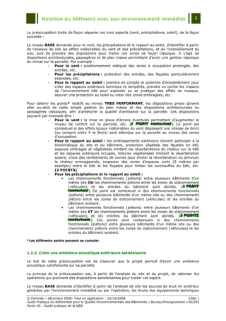Relation du bâtiment avec son environnement immédiat                                            1


La préoccupation traite de façon séparée ces trois aspects (vent, précipitations, soleil), de la façon
suivante :

Le niveau BASE demande pour le vent, les précipitations et le rapport au soleil, d‟identifier à partir
de l‟analyse de site les effets indésirables du vent et des précipitations, et de l‟ensoleillement du
site, puis de prendre des dispositions pour traiter ces zones de façon classique. Il s‟agit de
dispositions architecturales, paysagères et de plan masse permettant d‟avoir une gestion classique
du climat sur la parcelle. Par exemple :
             -   Pour le vent : positionnement adéquat des zones à occupation prolongée, des
                 entrées, etc.
             -   Pour les précipitations : protection des entrées, des façades particulièrement
                 exposées, etc.
             -   Pour le rapport au soleil : prendre en compte le potentiel d‟ensoleillement pour
                 créer des espaces extérieurs lumineux et tempérés, prendre en comte les impacts
                 de l‟environnement bâti pour exploiter ou se protéger des effets de masque,
                 assurer une protection au soleil ou créer des zones ombragées, etc.

Pour obtenir les points* relatifs au niveau TRES PERFORMANT, les dispositions prises doivent
aller au-delà de cette simple gestion du plan masse et des dispositions architecturales ou
paysagères classiques, afin d‟améliorer la qualité d‟ambiance sur la parcelle. Ces dispositions
peuvent par exemple être :
            -   Pour le vent : la mise en place d‟écrans éventuels permettant d‟augmenter le
                niveau de confort sur la parcelle, etc. (1 POINT contextuell) Ce point est
                                                             1 POINT contextuel
                                                             1 POINT contextue
                contextuel si des effets locaux indésirables du vent dépassant une vitesse de 6m/s
                (ou compris entre 4 et 8m/s) sont attendus sur la parcelle au niveau des zones
                d‟occupation.
            -   Pour le rapport au soleil : les aménagements extérieurs doivent participer à la
                bioclimatique du site et du bâtiment, protection végétale des façades en été,
                espaces ombragés et végétalisés limitant les réverbérations de chaleur sur le bâti
                et les espaces extérieurs occupés, toitures végétalisées limitant la réverbération
                solaire, choix des revêtements de voiries pour limiter la réverbération ou diminuer
                la chaleur emmagasinée, respecter des zones d‟espaces verts (3 mètres par
                exemple) entre le bâti et les façades pour limiter les surchauffes du bâti, etc.
                (2 POINTS)
            -   Pour les précipitations et le rapport au soleil :
                        Les cheminements fonctionnels (piétons) entre plusieurs bâtiments d‟un
                         même site OU les cheminements piétons entre les zones de stationnement
                         (véhicules) et les entrées du bâtiment sont abrités. (1 POINT    1 POINT
                                                                                          1 POINT
                        contextuell) Ce point est contextuel si des cheminements fonctionnels
                         contextuel
                         contextue
                         (piétons) entre plusieurs bâtiments d‟un même site ou des cheminements
                         piétons entre les zones de stationnement (véhicules) et les entrées du
                         bâtiment existent.
                        Les cheminements fonctionnels (piétons) entre plusieurs bâtiments d‟un
                         même site ET les cheminements piétons entre les zones de stationnement
                         (véhicules) et les entrées du bâtiment sont abrités. (2 POINTS  2 POINTS
                                                                                         2 POINTS
                        contextuells ) Ces points sont contextuels si des cheminements
                         contextuels
                         contextue s
                         fonctionnels (piétons) entre plusieurs bâtiments d‟un même site ou des
                         cheminements piétons entre les zones de stationnement (véhicules) et les
                         entrées du bâtiment existent.

*Les différents points peuvent se cumuler.



1.2.2. Créer une ambiance acoustique extérieure satisfaisante

Le but de cette préoccupation est de s‟assurer que le projet permet d‟avoir une ambiance
acoustique satisfaisante sur sa parcelle.

Le principe de la préoccupation est, à partir de l‟analyse du site et du projet, de valoriser les
opérations qui prennent des dispositions satisfaisantes pour traiter cet aspect.

Le niveau BASE demande d‟identifier à partir de l‟analyse de site les sources de bruit en extérieur
générées par l‟environnement immédiat ou par l‟opération, les bruits des équipements techniques

© Certivéa Ŕ décembre 2008- mise en application : 16/12/2008.                                        Cible 1
Guide Pratique du Référentiel pour la Qualité Environnementale des Bâtiments « Bureau/Enseignement » 40/293
Partie III : Guide pratique de la QEB
 