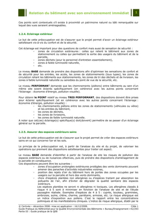 Relation du bâtiment avec son environnement immédiat                                            1


Ces points sont contextuels s‟il existe à proximité un patrimoine naturel ou bâti remarquable sur
lequel des vues seraient aménageables.


1.2.4. Eclairage extérieur

Le but de cette préoccupation est de s‟assurer que le projet permet d‟avoir un éclairage extérieur
satisfaisant vis-à-vis du confort et de la sécurité.

Cet éclairage est important pour des questions de confort mais aussi de sensation de sécurité :
            -   zones de circulation extérieures : celles qui relient le bâtiment aux zones de
                stationnement ou celles qui permettent la sortie des usagers du bâtiment et de la
                parcelle,
            -   zones déchets (pour le personnel d'entretien essentiellement),
            -   zones à faible luminosité naturelle,
            -   etc.

Le niveau BASE demande de prendre des dispositions afin d‟optimiser les sensations de confort et
de sécurité pour les entrées, les accès, les zones de stationnements (tous types), les zones de
circulation reliant les bâtiments aux stationnements, les zones de tri des déchets et de livraison, les
zones à faible luminosité naturelle ou sensibles du point de vue de la sécurité, etc.

Le niveau PERFORMANT demande que les cheminements (piétons) entre bâtiments au sein d‟un
même site soient éclairés spécifiquement (en cohérence avec les autres points concernant
l‟éclairage : économie d‟énergie, pollution visuelle).

Pour obtenir le POINT relatif au niveau TRES PERFORMANT, des dispositions doivent être prises
pour éclairer spécifiquement (et en cohérence avec les autres points concernant l‟éclairage :
économie d‟énergie, pollution visuelle) :
            -   les cheminements piétons entre les zones de stationnements (véhicules ou vélos)
                et les entrées du bâtiment,
            -   les zones de déchets,
            -   les zones de livraisons,
            -   les zones de faible luminosité naturelle.
A noter que cet(ces) éclairage(s) spécifique(s) doit(doivent) permettre de se passer d‟un éclairage
général sur la parcelle.


1.2.5. Assurer des espaces extérieurs sains

Le but de cette préoccupation est de s‟assurer que le projet permet de créer des espaces extérieurs
sains en ce qui concerne l‟air et les sols.

Le principe de la préoccupation est, à partir de l‟analyse du site et du projet, de valoriser les
opérations qui prennent des dispositions satisfaisantes pour traiter cet aspect.

Le niveau BASE demande d‟identifier à partir de l‟analyse de site les risques de pollution des
espaces extérieurs ou de nuisances olfactives, puis de prendre des dispositions d‟aménagement de
la parcelle en conséquence.
Ces dispositions peuvent être les suivantes :
             -   zones d‟occupation prolongées extérieures protégées des vents dominants pouvant
                 amener des panaches d‟activités industrielles voisines,
             -   position des rejets d‟air du bâtiment hors de portée des zones occupées par les
                 usagers sur la parcelle et hors des vents dominants,
             -   choix d‟espèces plantées non allergènes ou d‟espèces traitant par absorption les
                 polluants de l‟air, afin d‟éviter de dégrader la qualité sanitaire des espaces
                 extérieurs.
                Les espèces plantées ne seront ni allergènes ni toxiques. Les allergènes classés à
                risque 4 à 5 sont à minimiser en fonction de l‟analyse de site et de l‟étude
                paysagère réalisée. Exemples d‟espèces de 4 à 5 : cyprès, bouleau, graminées,
                ambroisie, aulne, chêne, charme, pariétaire, armoise, etc. Le risque allergique est
                un indice d‟exposition aux pollens. C‟est le rapport entre les concentrations
                polliniques et les manifestations cliniques. L‟indice de risque allergique, établi par le

© Certivéa Ŕ décembre 2008- mise en application : 16/12/2008.                                        Cible 1
Guide Pratique du Référentiel pour la Qualité Environnementale des Bâtiments « Bureau/Enseignement » 42/293
Partie III : Guide pratique de la QEB
 