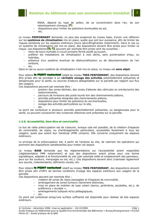 Relation du bâtiment avec son environnement immédiat                                            1


                 RNSA, dépend du type de pollen, de sa concentration dans l‟air, de son
                 retentissement chimique. [F][F]
                                             [F]
             -    dispositions pour limiter les pollutions éventuelles du sol,
             -    etc.

Le niveau PERFORMANT demande, en plus des exigences du niveau base, d‟avoir une réflexion
sur les systèmes de climatisation mis en place, quelle que soit leur puissance, afin de limiter les
risques sanitaires sur les espaces extérieurs (tours aéroréfrigérantes notamment). Dans le cas ou
un système de climatisation est mis en place, des dispositions doivent être prises pour limiter ce
risque. Les dispositions [B,, C] pouvant par exemple être prises sont les suivantes :
                         [B, C]
                         [B C]
    -   choix de tours humides à circuit primaire fermé plutôt qu‟ouvert,
    -   préférer les installations de climatisation à voie sèche, sans pulvérisation d‟eau, ou
        hybrides,
    -   présence d‟un système éventuel de déshumidification ou de décontamination de l‟air
        ambiant,
    -   etc.
Dans le cas ou aucun système de climatisation n‟est mis en place, ce niveau est sans objet.

Pour obtenir lle POINT contextuell relatif au niveau TRES PERFORMANT, des dispositions doivent
              le POINT contextuel
               e POINT contextue
être prises afin de procéder à un véritable zonage des activités potentiellement polluantes et
dangereuses pour la santé, ou sources d‟odeurs désagréables sur la parcelle par rapport aux flux
des usagers.
Ces dispositions peuvent par exemple être :
            -     position des zones déchets, des zones d‟attente des véhicules en entrée/sortie des
                  stationnements,
            -     parcours de livraisons des poids lourds loin des cheminements piétons,
            -     activités polluantes éloignées des cheminements piétons,
            -     dispositions pour limiter les pollutions du sol éventuelles,
            -     zonage des activités particulières sur le site,
            -     etc.
Le point est contextuel si plusieurs activités potentiellement polluantes, ou dangereuses pour la
santé, ou pouvant occasionner des nuisances olfactives sont présentes sur la parcelle.


1.2.6. Accessibilité, bien-être et convivialité

Le but de cette préoccupation est de s‟assurer, lorsque cela est possible, de la création d‟espaces
de convivialité, de repos, ou d‟aménagements particuliers, accessibles facilement à tous les
usagers, quels que soient leur handicap (PMR compris). Elle concerne uniquement les espaces
extérieurs.

Le principe de la préoccupation est, à partir de l‟analyse du site, de valoriser les opérations qui
prennent des dispositions satisfaisantes pour traiter cet aspect.

Le niveau BASE demande que les réglementations sur l‟accessibilité soient respectées
(réglementation PMR notamment) et que des dispositions soient prises pour une bonne
signalétique, adaptée à la fonctionnalité du site (par exemple taille et emplacement des panneaux,
jeux sur les couleurs, marquages au sol, etc.). Ces dispositions doivent donc s‟adresser également
aux sourds, malentendants, déficients visuels, etc.

Pour obtenir lle POINT contextuell relatif au niveau TRES PERFORMANT, des dispositions doivent
              le POINT contextuel
               e POINT contextue
être prises afin d‟offrir de bonnes conditions d‟usage des espaces extérieurs aux usagers de la
parcelle.
Ces dispositions peuvent par exemple être :
            -     création de zones de repos paysagées et d‟espaces de convivialité,
            -     aménagement de zones fumeurs clairement distinctes,
            -     mise en place de mobilier de type urbain (bancs, jardinières, poubelles, etc.), de
                  préférence « durable »,
            -     aménagements ludiques et/ou pédagogiques,
            -     etc.
Ce point est contextuel lorsqu‟une surface suffisante est disponible pour réaliser de tels espaces
extérieurs.


© Certivéa Ŕ décembre 2008- mise en application : 16/12/2008.                                        Cible 1
Guide Pratique du Référentiel pour la Qualité Environnementale des Bâtiments « Bureau/Enseignement » 43/293
Partie III : Guide pratique de la QEB
 