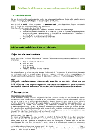 Relation du bâtiment avec son environnement immédiat                                            1



1.2.7. Nusiance visuelle

Le but de cette préoccupation est de limiter les nuisances visuelles sur la parcelle, qu‟elles soient
dues à l‟éclairage, aux affichages, ou aux enseignes éventuelles.

Pour obtenir le POINT relatif au niveau TRES PERFORMANT, des dispositions doivent être prises
afin de limiter les nuisances visuelles sur la parcelle.
Ces dispositions peuvent par exemple être :
             -    dispositions prises pour limiter la nuisance visuelle due à l‟éclairage,
             -    dispositions prises concernant la localisation, la taille, la cohérence des éventuelles
                  enseignes (respect réglementaire et dispositions complémentaires volontaires :
                  chartes graphiques, dimensions, etc.),
             -    mise en place d‟une signalétique cohérente,
             -    etc.




1.3. Impacts du bâtiment sur le voisinage


Enjeux environnementaux
Cette sous cible s'intéresse à l'impact de l'ouvrage (bâtiments et aménagements extérieurs) sur les
riverains :
               droit au soleil et à la lumière
               droit aux vues
               droit au calme
               droit à la santé
               limiter la pollution visuelle nocturne

Le principal point de départ de cette analyse de l'impact de l'ouvrage sur le voisinage est l'analyse
du projet, confronté aux caractéristiques du site : il s'agit en effet avant tout de ne pas dégrader la
situation de l'existant, et dans la mesure du possible de profiter de l'implantation pour l'améliorer.

Nota :
Si le projet ne présence aucun voisinage, cette sous-cible est sans objet : elle ne sera pas
à traiter.
Si le projet est d’une ampleur importante, cette sous-cible est utilisée pour évaluer les
relations de voisinage à l’intérieur du site, entre les différents bâtiments par exemple.


Préoccupations
Précisions sur les riverains :
Sont considérés comme riverains, les occupants des parcelles voisines qui pourraient être gênés
par l‟implantation du bâtiment considéré, et les éventuels occupants d‟autres bâtiments ou espaces
du site si celui-ci est de taille importante. Ici, les riverains concernés sont en priorité les usagers
d‟autres bâtiments tertiaires, les éventuels résidents voisins (en particuliers ceux de logements ou
établissements de santé, plus sensibles), les éventuels usagers de la voie publique ou
d‟établissements publics, les etc. Le maître d‟ouvrage doit caractériser, dans son analyse du site,
les riverains, leur sensibilité potentielle, et le degré de gêne potentiel occasionné par son opération
en fonction des activités de ceux-ci, et en tirer les conséquences sur la hiérarchisation de ses
priorités sur cette cible, ainsi que sur les dispositions prises.

Précisions sur l'état existant :
Se baser sur l'analyse du site pour identifier la situation de l'existant. Dans le cas d'un terrain sur
lequel des bâtiments ont été démolis en vue d'une reconstruction mais que cette reconstruction a
tardé, l'état existant à prendre en compte est celui qui correspond au terrain avec ses anciens
bâtiments et non celui d'un terrain nu. En effet, même si la population a tendance à facilement

© Certivéa Ŕ décembre 2008- mise en application : 16/12/2008.                                        Cible 1
Guide Pratique du Référentiel pour la Qualité Environnementale des Bâtiments « Bureau/Enseignement » 44/293
Partie III : Guide pratique de la QEB
 