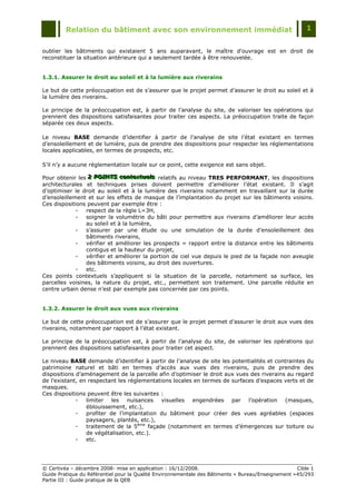 Relation du bâtiment avec son environnement immédiat                                            1


oublier les bâtiments qui existaient 5 ans auparavant, le maître d'ouvrage est en droit de
reconstituer la situation antérieure qui a seulement tardée à être renouvelée.


1.3.1. Assurer le droit au soleil et à la lumière aux riverains

Le but de cette préoccupation est de s‟assurer que le projet permet d‟assurer le droit au soleil et à
la lumière des riverains.

Le principe de la préoccupation est, à partir de l‟analyse du site, de valoriser les opérations qui
prennent des dispositions satisfaisantes pour traiter ces aspects. La préoccupation traite de façon
séparée ces deux aspects.

Le niveau BASE demande d‟identifier à partir de l‟analyse de site l‟état existant en termes
d‟ensoleillement et de lumière, puis de prendre des dispositions pour respecter les réglementations
locales applicables, en termes de prospects, etc.

S‟il n‟y a aucune réglementation locale sur ce point, cette exigence est sans objet.

Pour obtenir les 2 POINTS contextuells relatifs au niveau TRES PERFORMANT, les dispositions
                 2 POINTS contextuels
                 2 POINTS contextue s
architecturales et techniques prises doivent permettre d‟améliorer l‟état existant. Il s‟agit
d‟optimiser le droit au soleil et à la lumière des riverains notamment en travaillant sur la durée
d‟ensoleillement et sur les effets de masque de l‟implantation du projet sur les bâtiments voisins.
Ces dispositions peuvent par exemple être :
             -  respect de la règle L=3H,
             -  soigner la volumétrie du bâti pour permettre aux riverains d‟améliorer leur accès
                au soleil et à la lumière,
             -  s‟assurer par une étude ou une simulation de la durée d‟ensoleillement des
                bâtiments riverains,
             -  vérifier et améliorer les prospects = rapport entre la distance entre les bâtiments
                contigus et la hauteur du projet,
             -  vérifier et améliorer la portion de ciel vue depuis le pied de la façade non aveugle
                des bâtiments voisins, au droit des ouvertures.
             -  etc.
Ces points contextuels s‟appliquent si la situation de la parcelle, notamment sa surface, les
parcelles voisines, la nature du projet, etc., permettent son traitement. Une parcelle réduite en
centre urbain dense n‟est par exemple pas concernée par ces points.


1.3.2. Assurer le droit aux vues aux riverains

Le but de cette préoccupation est de s‟assurer que le projet permet d‟assurer le droit aux vues des
riverains, notamment par rapport à l‟état existant.

Le principe de la préoccupation est, à partir de l‟analyse du site, de valoriser les opérations qui
prennent des dispositions satisfaisantes pour traiter cet aspect.

Le niveau BASE demande d‟identifier à partir de l‟analyse de site les potentialités et contraintes du
patrimoine naturel et bâti en termes d‟accès aux vues des riverains, puis de prendre des
dispositions d‟aménagement de la parcelle afin d‟optimiser le droit aux vues des riverains au regard
de l‟existant, en respectant les réglementations locales en termes de surfaces d‟espaces verts et de
masques.
Ces dispositions peuvent être les suivantes :
             -   limiter les nuisances visuelles engendrées par l‟opération (masques,
                 éblouissement, etc.),
             -   profiter de l‟implantation du bâtiment pour créer des vues agréables (espaces
                 paysagers, plantés, etc.),
             -   traitement de la 5ème façade (notamment en termes d‟émergences sur toiture ou
                 de végétalisation, etc.).
             -   etc.




© Certivéa Ŕ décembre 2008- mise en application : 16/12/2008.                                        Cible 1
Guide Pratique du Référentiel pour la Qualité Environnementale des Bâtiments « Bureau/Enseignement » 45/293
Partie III : Guide pratique de la QEB
 
