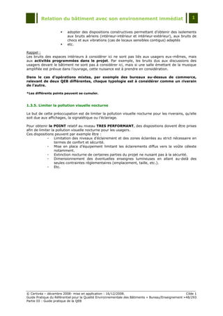 Relation du bâtiment avec son environnement immédiat                                            1


                        adopter des dispositions constructives permettant d'obtenir des isolements
                         aux bruits aériens (intérieur-intérieur et intérieur-extérieur), aux bruits de
                         chocs et aux vibrations (cas de locaux sensibles contigus) adaptés
                        etc.

Rappel :
Les bruits des espaces intérieurs à considérer ici ne sont pas liés aux usagers eux-mêmes, mais
aux activités programmées dans le projet. Par exemple, les bruits dus aux discussions des
usagers devant le bâtiment ne sont pas à considérer ici, mais si une salle émettant de la musique
amplifiée est prévue dans l‟ouvrage, cette nuisance est à prendre en considération.

Dans le cas d’opérations mixtes, par exemple des bureaux au-dessus de commerce,
relevant de deux QEB différentes, chaque typologie est à considérer comme un riverain
de l’autre.

*Les différents points peuvent se cumuler.



1.3.5. Limiter la pollution visuelle nocturne

Le but de cette préoccupation est de limiter la pollution visuelle nocturne pour les riverains, qu‟elle
soit due aux affichages, la signalétique ou l‟éclairage.

Pour obtenir le POINT relatif au niveau TRES PERFORMANT, des dispositions doivent être prises
afin de limiter la pollution visuelle nocturne pour les usagers.
Ces dispositions peuvent par exemple être :
             -    Limitation des niveaux d‟éclairement et des zones éclairées au strict nécessaire en
                  termes de confort et sécurité.
             -    Mise en place d‟équipement limitant les éclairements diffus vers la voûte céleste
                  notamment.
             -    Extinction nocturne de certaines parties du projet ne nuisant pas à la sécurité.
             -    Dimensionnement des éventuelles enseignes lumineuses en allant au-delà des
                  seules contraintes réglementaires (emplacement, taille, etc.).
             -    Etc.




© Certivéa Ŕ décembre 2008- mise en application : 16/12/2008.                                        Cible 1
Guide Pratique du Référentiel pour la Qualité Environnementale des Bâtiments « Bureau/Enseignement » 48/293
Partie III : Guide pratique de la QEB
 