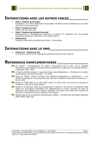 Relation du bâtiment avec son environnement immédiat                                            1




INTERACTIONS AVEC LES AUTRES CIBLES __________
        Cible 4 "Gestion de l'énergie"
        Exploitation de la filière d'énergies renouvelables identifiée comme exploitable sur les plans
        technique et environnemental
        Cible 5 "Gestion de l'eau"
        Gestion des eaux pluviales
        Cible 6 "Gestion des déchets d'activité"
        Infrastructures et aménagements extérieurs de déchets en cohérence avec les services
        disponibles localement (collectivité) et la collecte interne
        Globalement
        Toutes les cibles sont concernées par la cible 1, transversale.




INTERACTIONS AVEC LE SMO____________________
        Annexe A.1 - Analyse du site
        Le bilan de l'analyse du site regroupe les données d'entrée de cette cible 01.




REFERENCES COMPLEMENTAIRES ________________
   [A] Ch. Gérard Ŕ Développement du critère « Interactions avec le site » de la méthode
   [A]
   [A]
       d‟évaluation de la qualité environnementale des bâtiments au stade de la conception ESCALE -
       5 fascicules CSTB - 2001
   [B] « Guide de bonnes pratiques : Légionella et tours aéroréfrigérantes » - Ministères de la Santé,
   [B]
   [B]
       de l‟Industrie et de l‟Environnement - Juin 2001
   [C] Guide du CETIAT (Centre Technique des Industries Aérauliques et Thermiques) - « Les
   [C]
   [C]
       différents procédés de refroidissement d‟eau dans les installations industrielles et tertiaires » -
       Février 2005
   [D] Décret N° 2006-1099 du 31 août 2006 relatif à la lutte contre les bruits de voisinage et
   [D]
   [D]
       modifiant le code de la santé publique.
   [E] Arrêté du 15 décembre 1998 pris en application du décret n° 98-1143 du 15 décembre 1998
   [E]
   [E]
       relatif aux prescriptions applicables aux établissements ou locaux recevant du public et
       diffusant à titre habituel de la musique amplifiée, à l'exclusion des salles dont l'activité est
       réservée à l'enseignement de la musique et de la danse.
   [F] Réseau National de Surveillance Aérobiologique (RNSA) Ŕ Données Aéro-polliniques françaises
   [F]
   [F]
       2004. RNSA, 2004, 23p.




   © Certivéa Ŕ décembre 2008- mise en application : 16/12/2008.                                        Cible 1
   Guide Pratique du Référentiel pour la Qualité Environnementale des Bâtiments « Bureau/Enseignement » 49/293
   Partie III : Guide pratique de la QEB
 