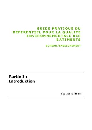 GUIDE PRATIQUE DU
 REFERENTIEL POUR LA QUALITE
      ENVIRONNEMENTALE DES
                  BÂTIMENTS
               BUREAU/ENSEIGNEMENT




Partie I :
Introduction


                       Décembre 2008
 