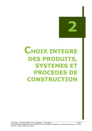 2
                    CHOIX INTEGRE
                        DES PRODUITS,
                          SYSTEMES ET
                          PROCEDES DE
                        CONSTRUCTION




© Certivéa Ŕ décembre 2008- mise en application : 16/12/2008.                                        Cible 2
Guide Pratique du Référentiel pour la Qualité Environnementale des Bâtiments « Bureau/Enseignement » 51/293
Partie III : Guide pratique de la QEB
 