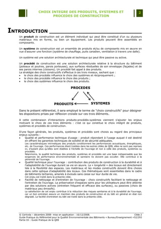CHOIX INTEGRE DES PRODUITS, SYSTEMES ET                                                      2
                           PROCEDES DE CONSTRUCTION



INTRODUCTION ______________________________
   Un produit de construction est un élément individuel qui peut être constitué d‟un ou plusieurs
   matériaux mis en forme, ou bien un équipement. Les produits peuvent être assemblés en
   composants.

   Un système de construction est un ensemble de produits et/ou de composants mis en œuvre en
   vue d'assurer une fonction (système de chauffage, puits canadien, ventilation à travers une dalle).

   Un système est une solution architecturale et technique qui peut être passive ou active.

   Un procédé de construction est une solution architecturale relative à la structure du bâtiment
   (poteaux et poutres, parois porteuses), aux surfaces résiduelles de son enveloppe (façades) et de
   ses parois internes (cloisons). Un procédé fait appel à des produits.
   La stratégie des choix constructifs s'effectue à ces trois niveaux, sachant que :
      le choix des procédés influence le choix des systèmes et réciproquement ;
      le choix des procédés influence le choix des produits ;
      le choix des systèmes influence le choix des produits.

                                                   PROCEDES



                                   PRODUITS                          SYSTEMES

   Dans le présent référentiel, il sera employé le terme de "choix constructifs" pour désigner
   les dispositions prises par réflexion croisée sur ces trois éléments.

   A cette combinaison d'interactions produits-procédés-systèmes viennent s'ajouter les enjeux
   motivant le choix de ces trois éléments : c'est ce qui constitue le choix intégré de produits,
   systèmes et procédés de construction.

   D‟une façon générale, les produits, systèmes et procédés sont choisis au regard des principaux
   enjeux suivants :
      Qualité et performance technique d'usage : produit répondant à l'usage auquel il est destiné
       en offrant les garanties techniques de solidité et de sécurité adéquates.
        Les caractéristiques intrinsèques des produits conditionnent les performances acoustiques, énergétiques,
        etc. de l‟ouvrage. Ces performances étant traitées dans les autres cibles de QEB, elles ne sont pas reprises
        ici, d‟autant plus qu‟elles sont établies à l‟échelle de l‟ouvrage et non à celle des produits, systèmes ou
        procédés.
        Néanmoins, la qualité technique des produits, systèmes et procédés est une base indispensable que les
        exigences de performance environnementale et sanitaire ne doivent pas occulter. Elle contribue à la
        pérennité de l‟ouvrage.
       Qualité technique pour l'ouvrage : contribution des produits de construction à la durabilité et à
        l'adaptabilité de l'ouvrage durant sa vie en œuvre. La « longévité » des locaux est directement
        liée à la flexibilité des espaces. Les matériaux et les modes constructifs doivent être choisis
        dans cette optique d‟adaptabilité des locaux. Ces thématiques sont essentielles dans le cadre
        de bâtiments tertiaires, amenés à évolués sans cesse sur leur durée de vie.
        Cet enjeu est traité dans la présente cible.
       Facilité de nettoyage et d'entretien de l'ouvrage : choix constructifs facilitant le nettoyage et
        l'entretien de l'ouvrage. La préservation d‟espaces sains pour les utilisateurs peut être atteinte
        par des solutions actives (entretien fréquent et efficace des surfaces), ou passives (choix de
        matériaux peu émissifs).
        La satisfaction de cet enjeu contribue à la réduction des risques sanitaires et à la durabilité de l‟ouvrage,
        car un bon entretien assure un maintien des produits de construction et du bâti en général en état non
        dégradé. La facilité d‟entretien du bâti est traité dans la présente cible.




   © Certivéa Ŕ décembre 2008- mise en application : 16/12/2008.                                        Cible 2
   Guide Pratique du Référentiel pour la Qualité Environnementale des Bâtiments « Bureau/Enseignement » 52/293
   Partie III : Guide Pratique de la QEB
 