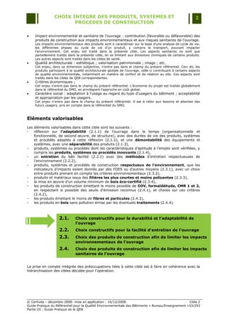 CHOIX INTEGRE DES PRODUITS, SYSTEMES ET                                                       2
                        PROCEDES DE CONSTRUCTION

    Impact environnemental et sanitaire de l'ouvrage : contribution (favorable ou défavorable) des
     produits de construction aux impacts environnementaux et aux risques sanitaires de l'ouvrage.
     Les impacts environnementaux des produits sont à caractériser sur la base d‟une analyse de cycle de vie,
     les différentes phases du cycle de vie d‟un produit, y compris le transport, pouvant impacter
     l‟environnement. Cet enjeu est traité dans la présente cible. Les aspects sanitaires ne sont que
     partiellement traités dans la présente cible, en se limitant aux émissions chimiques de certains produits.
     Les autres aspects sont traités dans les cibles de santé.
    Qualité architecturale : esthétique ; valorisation patrimoniale ; image ; etc.
     Cet enjeu, dans sa dimension subjective, n'entre pas dans le champ du présent référentiel. Ceci dit, les
     produits participent à la qualité architecturale globale de l‟ouvrage, celle-ci contribuant à certains aspects
     de qualité environnementale, notamment en matière de confort et de relation au site. Ces aspects sont
     traités dans les cibles de QEB correspondantes.
    Critères économiques ;
     Cet enjeu n'entre pas dans le champ du présent référentiel. L‟économie du projet est traitée globalement
     dans le référentiel du SMO, en privilégiant l‟approche en coût global.
    Caractère social : adaptation à l'usage au regard du type d‟usagers du bâtiment ; acceptabilité
     et appropriation par les usagers.
     Cet enjeu n'entre pas dans le champ du présent référentiel. Il est à relier aux besoins et attentes des
     futurs usagers, pris en compte dans le référentiel du SMO.



Eléments valorisables
Les éléments valorisables dans cette cible sont les suivants :
-   réflexion sur l’adaptabilité (2.1.1) de l‟ouvrage dans le temps (organisationnelle et
    fonctionnelle, de second œuvre, de structure), avec des durées de vie des produits, systèmes
    et procédés adaptés à cette réflexion (2.1.2), et une démontabilité des équipements et
    systèmes, avec une séparabilité des produits (2.1.3),
-   produits, systèmes ou procédés dont les caractéristiques d‟aptitude à l‟emploi sont vérifiées, y
    compris les produits, systèmes ou procédés innovants (2.1.4),
-   un entretien du bâti facilité (2.2.1) avec des méthodes d‟entretien respectueuses de
    l‟environnement (2.2.2),
-   produits, systèmes et procédés de construction respectueux de l’environnement, que les
    indicateurs d‟impacts soient donnés par des FDES ou d‟autres moyens (2.3.1), avec un choix
    entre produits prenant en compte les critères environnementaux (2.3.2),
-   produits et matériaux issus des filières les plus courtes et moins polluantes (2.3.3),
-   la mise en œuvre d‟un volume minimum de bois éco-certifié (2.3.4),
-   les produits de construction émettant le moins possible de COV, formaldéhyde, CMR 1 et 2,
    en respectant si possible des seuils d‟émission reconnus (2.4.1), et choisis sur ces critères
    (2.4.2),
-   les produits émettant le moins de fibres et particules (2.4.3),
-   les produits en bois sans pollution émise par les éventuels traitements (2.4.4).



                     2.1.      Choix constructifs pour la durabilité et l'adaptabilité de
                               l'ouvrage
                     2.2.      Choix constructifs pour la facilité d'entretien de l'ouvrage
                     2.3.      Choix des produits de construction afin de limiter les impacts
                               environnementaux de l'ouvrage
                     2.4.      Choix des produits de construction afin de limiter les impacts
                               sanitaires de l'ouvrage


La prise en compte intégrée des préoccupations liées à cette cible est à faire en cohérence avec la
hiérarchisation des cibles décidée pour l‟opération.




© Certivéa Ŕ décembre 2008- mise en application : 16/12/2008.                                        Cible 2
Guide Pratique du Référentiel pour la Qualité Environnementale des Bâtiments « Bureau/Enseignement » 53/293
Partie III : Guide Pratique de la QEB
 