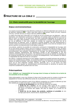 CHOIX INTEGRE DES PRODUITS, SYSTEMES ET                                                 2
                           PROCEDES DE CONSTRUCTION




STRUCTURE DE LA CIBLE 2                              _____________________

    2.1. Choix constructifs pour la durabilité de l’ouvrage


   Enjeux environnementaux

   Les impacts environnementaux des éléments constituant un bâtiment dépendent de la durée de vie
   du bâtiment (Référence [E] ) : celle-ci peut être, dans le cas courant, courte (10 ans), moyenne
                           [E]
                           [E]
   (25 ans), normale (50 ans) ou longue (100 ans) (Référence [F] ).
                                                               [F]
                                                               [F]
   Le maître d‟ouvrage doit s‟interroger sur la durée de vie qu‟il souhaite pour son bâtiment : selon sa
   destination, son implantation (provisoire ou définitive), le contexte urbain, le bâtiment va s‟inscrire
   dans le court, le moyen ou le long terme. Les choix constructifs dépendent de la durée de vie
   choisie. Pour juger cette durabilité, il convient de se positionner à l'échelle de l'ensemble du cycle
   de vie du bâtiment. Il faut donc prendre en compte les nuisances engendrées lors de la
   déconstruction du bâtiment. Ainsi, un bâtiment à grande durabilité n'est pas nécessairement à
   moindre impact environnemental qu'un bâtiment à faible durabilité, si les choix de conception de ce
   dernier assurent une déconstruction à très faibles nuisances.
   Les produits, systèmes et procédés de construction contribuent à l‟adaptabilité de l‟ouvrage, tant
   sur le court terme (jusqu‟à 10ans), que sur le moyen ou long terme (au-delà de 10 ans), de façon
   à anticiper les besoins et les évolutions futurs probables, conduisant à une évolution à faible impact
   environnemental, sans précipiter l‟obsolescence de l‟ouvrage. Les bâtiments tertiaires dans leur
   majorité subissent régulièrement des rénovations lourdes et des remodelages au gré des
   évolutions technologiques et des besoins. Ces opérations sont sources de déchets, de pollutions et
   de nuisances diverses. Afin de réduire au minimum ces désagréments, il est nécessaire de réfléchir
   à l‟adaptabilité des bâtiments dès leur conception.
   Par ailleurs, il apparaît important de ne pas négliger l‟exigence de qualité technique des produits, à
   travers des caractéristiques vérifiées. Un produit favorable à l‟environnement et à la santé est tout
   d‟abord un produit de qualité, c‟est-à-dire adapté à son usage, et offrant les garanties techniques
   qu‟on est en droit d‟attendre (solidité, sécurité, pérennité, etc.) ; ce qui donne une base
   indispensable sans laquelle les caractéristiques environnementales et sanitaires ne peuvent pas
   s‟exprimer durablement et perdent donc leur sens.



   Préoccupations
   2.1.1. Réfléchir sur l'adaptabilité de l'ouvrage dans le temps en fonction de sa durée de
   vie souhaitée et de ses usages

   Cette préoccupation a pour but d‟évaluer la façon dont l‟ouvrage prend en compte et anticipe son
   adaptabilité en fonction des différentes durées de vie présentes et de sa durée de vie totale.

   La préoccupation est construite à partir d‟une réflexion prospective sur l‟usage du bâtiment qui doit
   être réalisée par le maître d‟ouvrage. Le maître d‟ouvrage doit déterminer :
                -   la durée de vie souhaitée pour son ouvrage (durée de vie totale),
                -   la durée de vie « courte » de son ouvrage. Cette durée de vie « courte »
                    représente l‟intervalle de durée de vie permettant une réflexion sur l‟adaptation
                    des locaux en fonction des usages. Elle peut se répéter sur la durée de vie
                    souhaitée,
                -   le durée de vie de chacun des produits, systèmes et procédés de son
                    ouvrage (gros œuvre, second œuvre, équipements, etc.).




   © Certivéa Ŕ décembre 2008- mise en application : 16/12/2008.                                        Cible 2
   Guide Pratique du Référentiel pour la Qualité Environnementale des Bâtiments « Bureau/Enseignement » 54/293
   Partie III : Guide Pratique de la QEB
 