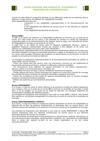 CHOIX INTEGRE DES PRODUITS, SYSTEMES ET                                                 2
                        PROCEDES DE CONSTRUCTION


A partir de cette réflexion prospective générale sur les différentes durées de vie présentes dans le
bâtiment, il s‟agit d‟avoir une réflexion sur l‟adaptabilité souhaitée.
Cette adaptabilité peut être liée :
             -   uniquement à une adaptabilité organisationnelle et de dimensionnement des
                 locaux,
             -   à une adaptabilité des éléments de second œuvre et des éléments et systèmes
                 techniques,
             -   à une adaptabilité des éléments de structure.


Niveau BASE :
Il s‟agit ici de mener une réflexion sur l‟adaptabilité du bâtiment au minimum sur sa durée de vie
courte. Sur cette durée de vie courte, il est demandé de prendre en compte les dispositions
organisationnelles et de dimensionnement des espaces mises en place, pour permette de donner
de l‟adaptabilité à l‟ouvrage sur sa durée de vie courte.
Il s‟agit donc ici de classer les locaux selon la fréquence d‟adaptation attendue : locaux à
adaptation fréquente /occasionnelle/ n‟ayant pas vocation à être adaptés, et de mener une
réflexion sur l‟adaptabilité des locaux selon cette classification.
Des dispositions organisationnelles et de dimensionnement satisfaisantes doivent être prises pour
permettre d‟adapter l‟ouvrage aux éventuelles évolutions d‟usages ou de besoins sur une durée de
vie courte, sans envisager d‟évolution des systèmes, du second œuvre ou de structure, et sans se
projeter sur la durée de vie totale du bâtiment.

Les exemples de dispositions organisationnelles et de dimensionnement permettant de justifier ce
niveau BASE, sont les suivants :
- Prévoir que chaque local doit pouvoir, avec une intervention minimum sur les revêtements et
équipements techniques terminaux, s‟adapter à différentes utilisations possibles.
- Sur dimensionner et/ou optimiser les espaces techniques en vue d‟ajout d‟équipements :
plenums, gaines et armoires techniques, bouclages, etc.
- Standardiser les locaux de façon à pouvoir réorganiser facilement les espaces.
- Zonage adéquat des locaux (locaux techniques par rapport aux locaux liés à l‟activité de l‟ouvrage
par exemple) de façon à anticiper les évolutions prévisibles d‟usages et de besoins.
- Prévoir des circulations (et des sorties de secours) dimensionnées pour un nombre d‟usagers
prenant en compte les évolutions possibles.
- Préférer des systèmes qui sont facilement démontables.
- Etc.

Niveau PERFORMANT :
A ce niveau, il s‟agit de mener la même réflexion et de prendre en compte les mêmes dispositions
que ci-dessus, mais sur la durée de vie courte ET la durée de vie souhaitée de l‟ouvrage. Il s‟agit
donc ici de se projeter sur la durée de vie totale du bâtiment, en anticipant seulement les
réorganisations possibles des différents espaces,
Les exemples de dispositions sont identiques à ceux cités au niveau BASE ci-dessus, mais doivent
être justifiés sur une période correspondant à la durée de vie courte et la durée de vie souhaitée de
l‟ouvrage.

Niveau TRES PERFORMANT 3 POINTS :
A ce niveau, il s‟agit de prendre en compte les solutions permettant de donner de l‟adaptabilité au
bâtiment par le biais de solutions architecturales et techniques liées au second œuvre. Ces
solutions doivent être justifiées sur la durée de vie courte et la durée de vie souhaitée de l‟ouvrage.

Les exemples de dispositions sont identiques à ceux cités au niveau PERFORMANT ci-dessus ET
d‟autres dispositions liées aux éléments architecturaux de second œuvre et aux éléments
techniques doivent être prises, par exemple :
Choix de systèmes de second œuvre (lots architecturaux, cloisonnement, plafonds, distribution), et
de systèmes techniques (chauffage, rafraîchissement, ventilation, etc.) permettant une adaptabilité
dans le temps des espaces au-delà de leur simple organisation ou de leur simple
surdimensionnement :




© Certivéa Ŕ décembre 2008- mise en application : 16/12/2008.                                        Cible 2
Guide Pratique du Référentiel pour la Qualité Environnementale des Bâtiments « Bureau/Enseignement » 55/293
Partie III : Guide Pratique de la QEB
 
