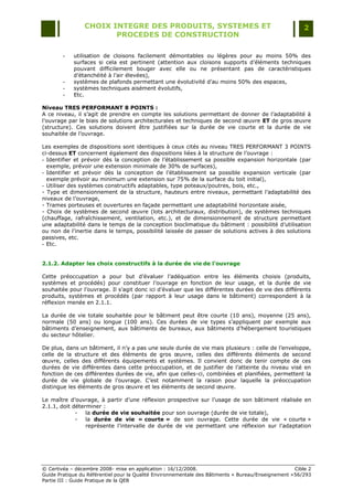 CHOIX INTEGRE DES PRODUITS, SYSTEMES ET                                                 2
                        PROCEDES DE CONSTRUCTION

        -   utilisation de cloisons facilement démontables ou légères pour au moins 50% des
            surfaces si cela est pertinent (attention aux cloisons supports d‟éléments techniques
            pouvant difficilement bouger avec elle ou ne présentant pas de caractéristiques
            d‟étanchéité à l‟air élevées),
        -   systèmes de plafonds permettant une évolutivité d‟au moins 50% des espaces,
        -   systèmes techniques aisément évolutifs,
        -   Etc.

Niveau TRES PERFORMANT 8 POINTS :
A ce niveau, il s‟agit de prendre en compte les solutions permettant de donner de l‟adaptabilité à
l‟ouvrage par le biais de solutions architecturales et techniques de second œuvre ET de gros œuvre
(structure). Ces solutions doivent être justifiées sur la durée de vie courte et la durée de vie
souhaitée de l‟ouvrage.

Les exemples de dispositions sont identiques à ceux cités au niveau TRES PERFORMANT 3 POINTS
ci-dessus ET concernent également des dispositions liées à la structure de l‟ouvrage :
- Identifier et prévoir dès la conception de l‟établissement sa possible expansion horizontale (par
  exemple, prévoir une extension minimale de 30% de surfaces),
- Identifier et prévoir dès la conception de l‟établissement sa possible expansion verticale (par
  exemple prévoir au minimum une extension sur 75% de la surface du toit initial),
- Utiliser des systèmes constructifs adaptables, type poteaux/poutres, bois, etc.,
- Type et dimensionnement de la structure, hauteurs entre niveaux, permettant l‟adaptabilité des
niveaux de l‟ouvrage,
- Trames porteuses et ouvertures en façade permettant une adaptabilité horizontale aisée,
- Choix de systèmes de second œuvre (lots architecturaux, distribution), de systèmes techniques
(chauffage, rafraîchissement, ventilation, etc.), et de dimensionnement de structure permettant
une adaptabilité dans le temps de la conception bioclimatique du bâtiment : possibilité d‟utilisation
ou non de l‟inertie dans le temps, possibilité laissée de passer de solutions actives à des solutions
passives, etc.
- Etc.


2.1.2. Adapter les choix constructifs à la durée de vie de l’ouvrage

Cette préoccupation a pour but d‟évaluer l‟adéquation entre les éléments choisis (produits,
systèmes et procédés) pour constituer l‟ouvrage en fonction de leur usage, et la durée de vie
souhaitée pour l‟ouvrage. Il s‟agit donc ici d‟évaluer que les différentes durées de vie des différents
produits, systèmes et procédés (par rapport à leur usage dans le bâtiment) correspondent à la
réflexion menée en 2.1.1.

La durée de vie totale souhaitée pour le bâtiment peut être courte (10 ans), moyenne (25 ans),
normale (50 ans) ou longue (100 ans). Ces durées de vie types s‟appliquent par exemple aux
bâtiments d‟enseignement, aux bâtiments de bureaux, aux bâtiments d‟hébergement touristiques
du secteur hôtelier.

De plus, dans un bâtiment, il n‟y a pas une seule durée de vie mais plusieurs : celle de l‟enveloppe,
celle de la structure et des éléments de gros œuvre, celles des différents éléments de second
œuvre, celles des différents équipements et systèmes. Il convient donc de tenir compte de ces
durées de vie différentes dans cette préoccupation, et de justifier de l‟atteinte du niveau visé en
fonction de ces différentes durées de vie, afin que celles-ci, combinées et planifiées, permettent la
durée de vie globale de l‟ouvrage. C‟est notamment la raison pour laquelle la préoccupation
distingue les éléments de gros œuvre et les éléments de second œuvre.

Le maître d‟ouvrage, à partir d‟une réflexion prospective sur l‟usage de son bâtiment réalisée en
2.1.1, doit déterminer :
             -   la durée de vie souhaitée pour son ouvrage (durée de vie totale),
             -   la durée de vie « courte » de son ouvrage. Cette durée de vie « courte »
                 représente l‟intervalle de durée de vie permettant une réflexion sur l‟adaptation




© Certivéa Ŕ décembre 2008- mise en application : 16/12/2008.                                        Cible 2
Guide Pratique du Référentiel pour la Qualité Environnementale des Bâtiments « Bureau/Enseignement » 56/293
Partie III : Guide Pratique de la QEB
 