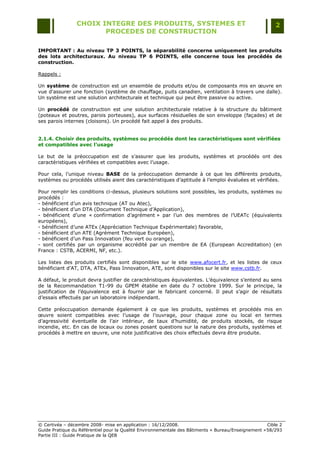 CHOIX INTEGRE DES PRODUITS, SYSTEMES ET                                                 2
                        PROCEDES DE CONSTRUCTION

IMPORTANT : Au niveau TP 3 POINTS, la séparabilité concerne uniquement les produits
des lots architecturaux. Au niveau TP 6 POINTS, elle concerne tous les procédés de
construction.

Rappels :

Un système de construction est un ensemble de produits et/ou de composants mis en œuvre en
vue d'assurer une fonction (système de chauffage, puits canadien, ventilation à travers une dalle).
Un système est une solution architecturale et technique qui peut être passive ou active.

Un procédé de construction est une solution architecturale relative à la structure du bâtiment
(poteaux et poutres, parois porteuses), aux surfaces résiduelles de son enveloppe (façades) et de
ses parois internes (cloisons). Un procédé fait appel à des produits.


2.1.4. Choisir des produits, systèmes ou procédés dont les caractéristiques sont vérifiées
et compatibles avec l’usage

Le but de la préoccupation est de s‟assurer que les produits, systèmes et procédés ont des
caractéristiques vérifiées et compatibles avec l‟usage.

Pour cela, l‟unique niveau BASE de la préoccupation demande à ce que les différents produits,
systèmes ou procédés utilisés aient des caractéristiques d‟aptitude à l‟emploi évaluées et vérifiées.

Pour remplir les conditions ci-dessus, plusieurs solutions sont possibles, les produits, systèmes ou
procédés :
- bénéficient d‟un avis technique (AT ou Atec),
- bénéficient d‟un DTA (Document Technique d‟Application),
- bénéficient d‟une « confirmation d‟agrément » par l‟un des membres de l‟UEATc (équivalents
européens),
- bénéficient d‟une ATEx (Appréciation Technique Expérimentale) favorable,
- bénéficient d‟un ATE (Agrément Technique Européen),
- bénéficient d‟un Pass Innovation (feu vert ou orange),
- sont certifiés par un organisme accrédité par un membre de EA (European Accreditation) (en
France : CSTB, ACERMI, NF, etc.).

Les listes des produits certifiés sont disponibles sur le site www.afocert.fr, et les listes de ceux
bénéficiant d‟AT, DTA, ATEx, Pass Innovation, ATE, sont disponibles sur le site www.cstb.fr.

A défaut, le produit devra justifier de caractéristiques équivalentes. L‟équivalence s‟entend au sens
de la Recommandation T1-99 du GPEM établie en date du 7 octobre 1999. Sur le principe, la
justification de l‟équivalence est à fournir par le fabricant concerné. Il peut s‟agir de résultats
d‟essais effectués par un laboratoire indépendant.

Cette préoccupation demande également à ce que les produits, systèmes et procédés mis en
œuvre soient compatibles avec l‟usage de l‟ouvrage, pour chaque zone ou local en termes
d‟agressivité éventuelle de l‟air intérieur, de taux d‟humidité, de produits stockés, de risque
incendie, etc. En cas de locaux ou zones posant questions sur la nature des produits, systèmes et
procédés à mettre en œuvre, une note justificative des choix effectués devra être produite.




© Certivéa Ŕ décembre 2008- mise en application : 16/12/2008.                                        Cible 2
Guide Pratique du Référentiel pour la Qualité Environnementale des Bâtiments « Bureau/Enseignement » 58/293
Partie III : Guide Pratique de la QEB
 