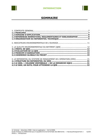 INTRODUCTION



                                              SOMMAIRE



1. CONTEXTE GENERAL ...................................................................................7
1.1   PRINCIPES ....................................................................................................... 7
1.2   DOMAINE D’APPLICATION ................................................................................ 8
1.3   REFERENCES NORMATIVES, REGLEMENTAIRES ET BIBLIOGRAPHIE ................. 8
1.4   ORGANISATION DU REFERENTIEL TECHNIQUE ................................................. 9

2. INDICATEURS ENVIRONNEMENTAUX DE L'OUVRAGE ................................................ 11

3. LA QUALITE ENVIRONNEMENTALE DU BATIMENT (QEB) ........................................... 12
3.1 PROFIL DE QEB ............................................................................................... 12
3.2 ÉVALUATION DE LA QEB ................................................................................. 14
3.3 PRINCIPE D'AGREGATION .............................................................................. 15
3.4 COHERENCE GLOBALE DU PROJET .................................................................. 19

4. LE REFERENTIEL DU SYSTEME DE MANAGEMENT DE L'OPERATION (SMO) .................. 21
4.1 STRUCTURE DU REFERENTIEL DU SMO ........................................................... 21
4.2 LE SMO, « COLONNE VERTEBRALE » DE LA DEMARCHE HQE® ........................ 21
4.2 LE SMO, UN OUTIL POUR ATTEINDRE LA QEB ................................................. 22




© Certivéa Ŕ décembre 2008- mise en application : 16/12/2008.
Guide Pratique du Référentiel pour la Qualité Environnementale des Bâtiments Ŕ « Bureau/Enseignement »              6/293
Partie I : Introduction
 
