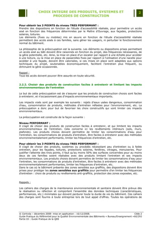 CHOIX INTEGRE DES PRODUITS, SYSTEMES ET                                                 2
                        PROCEDES DE CONSTRUCTION

Pour obtenir les 3 POINTS du niveau TRES PERFORMANT :
Prendre des dispositions en fonction de l‟étude d‟accessibilité réalisée, pour permettre un accès
aisé en fonction des fréquences déterminées par le Maître d‟Ouvrage, aux façades, protections
solaires, toitures.
Les éléments (fixes ou mobiles) mis en œuvre en fonction de l‟étude d‟accessibilité réalisée
permettent des accès aisés à ces familles, sans gêner les usagers, ni perturber le fonctionnement
normal du bâtiment.

La philosophie de la préoccupation est la suivante. Les éléments ou dispositions prises permettant
un accès aisé au bâti doivent être raisonnés en fonction du projet, des fréquences nécessaires, de
la gêne potentielle, etc. Ainsi, la mise en place d‟un escalier par rapport à une échelle pour accéder
à une toiture, ou la mise en place de passerelles fixes par rapport à l‟utilisation d‟une nacelle pour
accéder à une façade, doivent être valorisées, si ces mises en place sont adaptées aux options
techniques du projet, soutenables économiquement, facilitent l‟entretien plus fréquent, ou
diminuent la gêne occasionnée.

Rappel :
Tous les accès doivent pouvoir être assurés en toute sécurité.


2.2.2. Choisir des produits de construction faciles à entretenir et limitant les impacts
environnementaux de l’entretien

Le but de cette préoccupation est de s‟assurer que les produits de construction choisis sont faciles
à entretenir, et n‟occasionnent pas d‟impacts environnementaux importants.

Les impacts visés sont par exemple les suivants : rejets d‟eaux usées dangereux, consommation
d‟eau, consommation de produits, méthodes d‟entretien néfastes pour l‟environnement, etc. La
préoccupation a donc pour but de favoriser les choix constructifs qui vont limiter ces impacts
environnementaux.

La préoccupation est construite de la façon suivante :

Niveau PERFORMANT :
Il s‟agit de choisir des produits de construction faciles à entretenir, et qui limitent les impacts
environnementaux de l‟entretien. Cela concerne ici les revêtements intérieurs (sols, murs,
plafonds). Les produits choisis doivent permettre de limiter les consommations d‟eau pour
l‟entretien, les consommations de produits d‟entretien, être faciles à entretenir avec des méthodes
environnementalement performante, limiter les fréquences d‟entretien, etc.

Pour obtenir les 3 POINTS du niveau TRES PERFORMANT :
Il s‟agit de choisir des produits, systèmes ou procédés nécessitant peu d‟entretien ou à faible
entretien, pour les façades, toitures, protections solaires, fenêtres, vitrages, menuiseries. Pour
justifier l‟atteinte des trois points, il faut qu‟au moins 50% des surfaces concernées pour au moins
deux de ces familles soient réalisées avec des produits limitant l‟entretien et ses impacts
environnementaux. Les produits choisis doivent permettre de limiter les consommations d‟eau pour
l‟entretien, les consommations de produits d‟entretien, être faciles à entretenir avec des méthodes
environnementalement performantes, limiter les fréquences d‟entretien, etc.
Dans le cas où le bâtiment présente des zones sensibles aux graffitis, des dispositions doivent être
prises pour protéger les zones sensibles aux graffitis pour permettre d‟en limiter les fréquences
d‟entretien : choix de produits ou revêtements anti-graffitis, protection des zones exposées, etc.


Rappels :

Les cahiers des charges de la maintenance environnementale et sanitaire doivent être prévus dès
la réalisation ou réfection et comportent l‟ensemble des données techniques (caractéristiques,
performances, etc.) minimales qui doivent perdurer toute la durée de vie du bâtiment. Ces cahiers
des charges sont fournis à toute entreprise lors de tout appel d‟offres. Toutes les opérations de




© Certivéa Ŕ décembre 2008- mise en application : 16/12/2008.                                        Cible 2
Guide Pratique du Référentiel pour la Qualité Environnementale des Bâtiments « Bureau/Enseignement » 60/293
Partie III : Guide Pratique de la QEB
 
