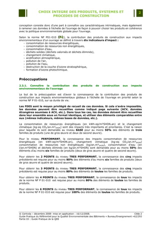 CHOIX INTEGRE DES PRODUITS, SYSTEMES ET                                                 2
                        PROCEDES DE CONSTRUCTION

conception consiste donc d'une part à connaître ces caractéristiques intrinsèques, mais également
à ramener ces données à l'échelle de l'ouvrage de façon à pouvoir choisir les produits en cohérence
avec la politique environnementale globale pour l'ouvrage.

Selon la norme NF P01-010 ([A] ), la contribution des produits de construction aux impacts
                                [A ]
                                 [ A]
environnementaux d‟un ouvrage se définit à travers dix indicateurs d’impact :
    - consommation de ressources énergétiques,
    - consommation de ressources non énergétiques,
    - consommation d‟eau,
    - déchets solides (déchets valorisés et déchets éliminés),
    - changement climatique,
    - acidification atmosphérique,
    - pollution de l‟air,
    - pollution de l‟eau,
    - destruction de la couche d‟ozone stratosphérique,
    - formation d‟ozone photochimique.


Préoccupations
2.3.1. Connaître la contribution               des    produits     de    construction      aux    impacts
environnementaux de l’ouvrage

Le but de la préoccupation est d‟avoir la connaissance de la contribution des produits de
construction aux impacts environnementaux globaux à l‟échelle de l‟ouvrage en priorité selon la
norme NF P 01-010, sur sa durée de vie.

Les FDES sont le moyen privilégié de recueil de ces données. Si cela s’avère impossible,
les données peuvent être recueillies comme indiqué page suivante (ACV, données
étrangères soumises à ACV, etc.). Dans tous les cas, les données doivent être recueillies
dans leur ensemble sous un format identique, et utiliser des éléments comparables entre
eux (mêmes indicateurs, mêmes bases de données, etc.).

La consommation de ressources énergétiques (en kWh-ep/m²SHON.an) et le changement
climatique (kg-eq CO2/an.m²SHON) sont des impacts très importants et prioritaires. C‟est la raison
pour laquelle ils sont demandés au niveau BASE pour au moins 50% des éléments de trois
familles de produits (une de gros œuvre et deux de second œuvre).

Pour le niveau PERFORMANT, la connaissance des impacts consommation de ressources
énergétiques (en kWh-ep/m²SHON.an), changement climatique (kg-eq CO2/an.m²SHON)
consommation de ressources non énergétiques (kg/an.m²SHON), consommation d‟eau (en
l/an.m²SHON) et déchets éliminés (en kg/an.m²SHON) sont demandés pour au moins 50% des
éléments d‟au moins six familles de produits (deux de gros œuvre et quatre de second œuvre).

Pour obtenir les 2 POINTS du niveau TRES PERFORMANT, la connaissance des cinq impacts
précédents est requise pour au moins 80% des éléments d‟au moins six familles de produits (deux
de gros œuvre et quatre de second œuvre).

Pour obtenir les 3 POINTS du niveau TRES PERFORMANT, la connaissance des cinq impacts
précédents est requise pour au moins 80% des éléments de toutes les familles de produits.

Pour obtenir les 4 POINTS du niveau TRES PERFORMANT, la connaissance de tous les impacts
de la norme NF P 01-010 est requise pour au moins 80% des éléments de toutes les familles de
produits.

Pour obtenir les 6 POINTS du niveau TRES PERFORMANT, la connaissance de tous les impacts
de la norme NF P 01-010 est requise pour 100% des éléments de toutes les familles de produits.




© Certivéa Ŕ décembre 2008- mise en application : 16/12/2008.                                        Cible 2
Guide Pratique du Référentiel pour la Qualité Environnementale des Bâtiments « Bureau/Enseignement » 62/293
Partie III : Guide Pratique de la QEB
 