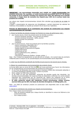 CHOIX INTEGRE DES PRODUITS, SYSTEMES ET                                                 2
                        PROCEDES DE CONSTRUCTION

IMPORTANT : Les pourcentages demandés sont relatifs aux unités fonctionnelles des
produits concernés. Par exemple, si l’unité fonctionnelle du produit est le m² de surface
de produit et qu’on souhaite connaître les impacts pour 50% des éléments de la famille
concernée, il s’agira donc de connaître les impacts pour 50% de la surface totale des
produits de la famille.

Les valeurs des impacts environnementaux doivent être calculées sur la durée de vie totale de
l‟ouvrage.
L‟impact « consommation de ressources non énergétiques » permet notamment de valoriser les
matériaux renouvelables ou recyclés qui seraient mis en œuvre sur l‟opération.

Principe de détermination de la contribution des produits de construction aux impacts
environnementaux de l'ouvrage :

1. Choisir les familles de produits à évaluer (en fonction du niveau de performance visé) :
   pour le gros-œuvre, choisir les produits parmi les familles suivantes :
        - structure porteuse verticale : murs porteurs et poteaux
        - structure porteuse horizontale : dalles, poutres
        - façades lourdes non porteuses
        - fondations
        - charpente
   pour le second-œuvre, choisir les produits parmi les familles suivantes :
        - toiture (couverture, étanchéité, etc.)
        - cloisons de séparation / distribution
        - façades légères et parements de façades
        - isolants thermiques
        - revêtements de sol
        - autres revêtements (mur, plafond…)
        - faux-plafonds
        - menuiseries extérieures (fenêtre, vitrages, portes…)
Nota : Pour l’instant les équipements ne sont pas pris en compte ; ils le seront dans les prochains
millésimes dans la mesure où les caractéristiques environnementales seront disponibles.

2. Lister tous les éléments constitutifs des familles de gros œuvre et de second œuvre choisies.

3. Obtenir les caractéristiques environnementales des produits choisis.
Le format défini dans la norme NF P01-010 [A] est le plus pertinent pour fournir les informations
                                                [A]
                                                [A]
sur les caractéristiques environnementales des produits de construction.
   Si une Fiche de Déclaration Environnementale et Sanitaire (FDES) dite individuelle (attachée à
    un produit précisément identifié) existe, l‟utiliser en priorité.
   Sinon, utiliser les FDES dites collectives.
   Si les FDES ne sont pas disponibles, rechercher les données auprès des industriels. Les
    données environnementales non issues de fiches de déclaration conformes à la norme doivent
    cependant être caractérisées par les industriels par rapport aux exigences de la norme
    (exemple : informations sur les étapes prises en compte pour la fourniture d‟une donnée).
   Si cette recherche auprès des industriels s’avère infructueuse, utiliser d’autres
    sources telles que les ACV, les bases de données étrangères, la bibliographie, etc.

Nota : Les FDES de nombreux produits de construction sont disponibles dans la base INIES :
www.inies.fr

4. Calculer la contribution des produits aux impacts environnementaux.
Pour chaque impact environnemental :
   -   lister les produits analysés pour chaque famille en identifiant la nature de l'élément et de
       l'unité fonctionnelle.
   -   Pour chaque produit :




© Certivéa Ŕ décembre 2008- mise en application : 16/12/2008.                                        Cible 2
Guide Pratique du Référentiel pour la Qualité Environnementale des Bâtiments « Bureau/Enseignement » 63/293
Partie III : Guide Pratique de la QEB
 