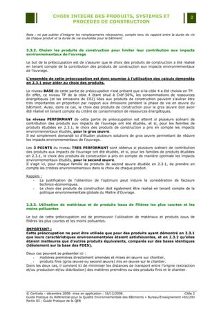 CHOIX INTEGRE DES PRODUITS, SYSTEMES ET                                                 2
                        PROCEDES DE CONSTRUCTION

Nota : ne pas oublier d’intégrer les remplacements nécessaires, compte tenu du rapport entre la durée de vie
de chaque produit et la durée de vie souhaitée pour le bâtiment.



2.3.2. Choisir les produits de construction pour limiter leur contribution aux impacts
environnementaux de l’ouvrage

Le but de la préoccupation est de s‟assurer que le choix des produits de construction a été réalisé
en tenant compte de la contribution des produits de construction aux impacts environnementaux
de l‟ouvrage.

L’ensemble de cette préoccupation est donc soumise à l’utilisation des calculs demandés
en 2.3.1 pour aider au choix des produits.

Le niveau BASE de cette partie de préoccupation n‟est présent que si la cible 4 a été choisie en TP.
En effet, ce niveau TP de la cible 4 étant situé à Créf-50%, les consommations de ressources
énergétiques (et les émissions de C02) liées aux produits de construction peuvent s‟avérer être
très importantes en proportion par rapport aux émissions pendant la phase de vie en œuvre du
bâtiment. Aussi, dans ce cas, le choix des produits de construction pour le gros œuvre doit avoir
été réalisé en tenant compte du critère de consommation de ressources énergétiques.

Le niveau PERF0RMANT de cette partie de préoccupation est atteint si plusieurs scénarii de
contribution des produits aux impacts de l‟ouvrage ont été étudiés, et si, pour les familles de
produits étudiées en 2.3.1, le choix des produits de construction a pris en compte les impacts
environnementaux étudiés, pour le gros œuvre.
Il est simplement demandé ici d‟étudier plusieurs solutions de gros œuvre permettant de réduire
les impacts environnementaux de l‟ouvrage.

Les 3 POINTS du niveau TRES PERF0RMANT sont obtenus si plusieurs scénarii de contribution
des produits aux impacts de l‟ouvrage ont été étudiés, et si, pour les familles de produits étudiées
en 2.3.1, le choix des produits de construction a pris en compte de manière optimale les impacts
environnementaux étudiés, pour le second œuvre.
Il s‟agit ici, pour chaque famille de produits de second œuvre étudiée en 2.3.1, de prendre en
compte les critères environnementaux dans le choix de chaque produit.

Rappels :
   -   La justification de l'obtention de l'optimum peut induire la considération de facteurs
       technico-économiques.
   -   Le choix des produits de construction doit également être réalisé en tenant compte de la
       politique environnementale globale du Maître d‟Ouvrage.


2.3.3. Utilisation de matériaux et de produits issus de filières les plus courtes et les
moins polluantes

Le but de cette préoccupation est de promouvoir l‟utilisation de matériaux et produits issus de
filières les plus courtes et les moins polluantes.

IMPORTANT :
Cette préoccupation ne peut être utilisée que pour des produits ayant démontré en 2.3.1
que leurs caractéristiques environnementales étaient satisfaisantes, et en 2.3.2 qu’elles
étaient meilleures que d’autres produits équivalents, comparés sur des bases identiques
(idéalement sur la base des FDES).

Deux cas peuvent se présenter ici :
    -   matières premières directement amenées et mises en œuvre sur chantier,
    -   produits finis (gros œuvre ou second œuvre) mis en œuvre sur le chantier.
Dans les deux cas, il convient ici de minimiser les distances de transport entre l‟origine (extraction
et/ou production et/ou distribution) des matières premières ou des produits finis et le chantier.




© Certivéa Ŕ décembre 2008- mise en application : 16/12/2008.                                        Cible 2
Guide Pratique du Référentiel pour la Qualité Environnementale des Bâtiments « Bureau/Enseignement » 65/293
Partie III : Guide Pratique de la QEB
 