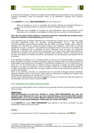 CHOIX INTEGRE DES PRODUITS, SYSTEMES ET                                                 2
                        PROCEDES DE CONSTRUCTION

Il convient donc d‟évaluer l‟impact du transport de ces différents produits depuis le lieu d‟extraction
(matières premières), et/ou de production et/ou ou de distribution (produits finis) jusqu‟au
chantier.

Les 3 POINTS du niveau TRES PERFORMANT sont donc obtenus si :

    -  Choix de produits en 2.3.2 en corrigeant les données relatives au transport obtenues en
       2.3.1 par la distance réelle à la place de la distance moyenne prise en compte.
    ET/OU
    -  Définition d‟une stratégie de transport du lieu d‟extraction, et/ou de production, et/ou
       distribution sur le chantier en privilégiant les filières les plus courtes et moins polluantes.

Pour que les points soient obtenus, ils doivent concerner l’ensemble des produits ayant
été pris en compte en préoccupations 2.3.1 et 2.3.2.

Il est considéré dans le présent référentiel que l‟ensemble des produits pris en compte dans cette
sous-cible    bénéficient  déjà    de   données      environnementales   (2.3.1).    Ces    données
environnementales, qu‟elles soient obtenues par des FDES ou d‟autres moyens (ACV, bases de
données, etc.) prennent en compte de façon moyenne les transports. Cette prise en compte
représente la vision « moyenne » de l‟impact des transports dans le cycle de vie du produit. Cet
impact est indépendant de la stratégie de choix finalement mise en place sur l‟opération
considérée. Il convient donc ensuite de se préoccuper de la façon dont l‟approvisionnement du
chantier tient compte à son tour de l‟impact transport dans sa partie « finale », c‟est-à-dire entre
les lieux d‟extraction de matières premières, de production ou de distribution des produits finis et
le chantier.

Si les données recueillies en 2.3.1 et ayant permis un choix en 2.3.2 prennent déjà en compte de
façon exhaustive et précise cet aspect (transport jusqu‟au chantier), alors la première partie de la
préoccupation est remplie pour ces produits. Si les données recueillies en 2.3.1 et ayant permis un
choix en 2.3.2 ne prennent pas en compte de façon exhaustive et précise cet aspect (données
transports sur base de moyennes), alors la première partie de la préoccupation demande de
corriger ces données moyennes par les valeurs réelles en fonction des distances parcourues et de
la nature du transport.
Enfin, si les données recueillies ne contiennent pas les données transport précises attendues
(jusqu‟au chantier), alors il convient de rentrer dans une démarche de stratégie de transport pour
l‟ensemble des produits pris en compte en 2.3.1 et 2.3.2.
Afin de mener cette démarche, des ratios d‟émissions de CO2 en fonction du mode de transport de
marchandises sont fournis dans le document [N] .
                                              [N ]
                                               [N ]


2.3.4. Utilisation d’un volume minimum de bois

Le but de cette préoccupation est de s‟assurer qu‟une quantité minimale de bois certifié est utilisée
dans l‟ouvrage.

IMPORTANT :
Cette préoccupation ne peut être utilisée au niveau TRES PERFORMANT que pour des
produits ayant démontré en 2.3.1 que leurs caractéristiques environnementales étaient
satisfaisantes, et en 2.3.2 qu’elles étaient meilleures que d’autres produits équivalents,
comparés sur des bases identiques (idéalement sur la base des FDES).

Les 3 POINTS du niveau TRES PERFORMANT sont obtenus si au moins 30 dm3/m² de bois
certifié FSC ou PEFC est mis en œuvre.


Rappels :

Le calcul du volume de bois en dm3/m² se fait selon l‟arrêté du 26 décembre 2005 [H,, I] .
                                                                                 [ H , I]
                                                                                 [ H I]




© Certivéa Ŕ décembre 2008- mise en application : 16/12/2008.                                        Cible 2
Guide Pratique du Référentiel pour la Qualité Environnementale des Bâtiments « Bureau/Enseignement » 66/293
Partie III : Guide Pratique de la QEB
 