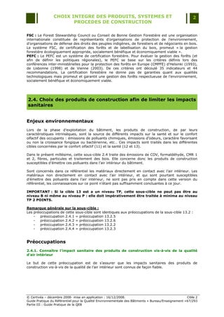 CHOIX INTEGRE DES PRODUITS, SYSTEMES ET                                                 2
                        PROCEDES DE CONSTRUCTION

FSC : Le Forest Stewardship Council ou Conseil de Bonne Gestion Forestière est une organisation
internationale constituée de représentants d‟organisations de protection de l‟environnement,
d‟organisations de défense des droits des peuples indigènes, de forestiers et de négociants en bois.
Le système FSC, de certification des forêts et de labellisation du bois, promeut « la gestion
forestière écologiquement appropriée, socialement bénéfique et économiquement viable ».
PEFC : Le PEFC est un système de certification forestière. Pour évaluer la gestion des forêts (et
afin de définir les politiques régionales), le PEFC se base sur les critères définis lors des
conférences inter-ministérielles pour la protection des forêts en Europe (CMPFE) d‟Helsinki (1993),
de Lisbonne (1998) et de Vienne (2003). De ces critères ont découlé 35 indicateurs et 44
recommandations. La certification forestière ne donne pas de garanties quant aux qualités
technologiques mais promeut et garantit une gestion des forêts respectueuse de l‟environnement,
socialement bénéfique et économiquement viable.




2.4. Choix des produits de construction afin de limiter les impacts
sanitaires


Enjeux environnementaux
Lors de la phase d‟exploitation du bâtiment, les produits de construction, de par leurs
caractéristiques intrinsèques, sont la source de différents impacts sur la santé et sur le confort
olfactif des occupants : émissions de polluants chimiques, émissions d'odeurs, caractère favorisant
ou non la croissance fongique ou bactérienne, etc… Ces impacts sont traités dans les différentes
cibles concernées par le confort olfactif (11) et la santé (12 et 13).

Dans le présent millésime, cette sous-cible 2.4 traite des émissions de COV, formaldéhyde, CMR 1
et 2, fibres, particules et traitement des bois. Elle concerne donc les produits de construction
susceptibles d‟émettre ces polluants dans l‟air intérieur du bâtiment.

Sont concernés dans ce référentiel les matériaux directement en contact avec l‟air intérieur. Les
matériaux non directement en contact avec l‟air intérieur, et qui sont pourtant susceptibles
d‟émettre des polluants dans l‟air intérieur, ne sont pas pris en compte dans cette version du
référentiel, les connaissances sur ce point n‟étant pas suffisamment concluantes à ce jour.

IMPORTANT : Si la cible 13 est a un niveau TP, cette sous-cible ne peut pas être au
niveau B ni même au niveau P : elle doit impérativement être traitée à minima au niveau
TP 2 POINTS.

Remarque générale sur la sous-cible :
Les préoccupations de cette sous-cible sont identiques aux préoccupations de la sous-cible 13.2 :
    -   préoccupation 2.4.1 = préoccupation 13.2.5
    -   préoccupation 2.4.2 = préoccupation 13.2.6
    -   préoccupation 2.4.3 = préoccupation 13.2.2
    -   préoccupation 2.4.4 = préoccupation 13.2.3


Préoccupations
2.4.1. Connaître l'impact sanitaire des produits de construction vis-à-vis de la qualité
d’air intérieur

Le but de cette préoccupation est de s‟assurer que les impacts sanitaires des produits de
construction vis-à-vis de la qualité de l‟air intérieur sont connus de façon fiable.




© Certivéa Ŕ décembre 2008- mise en application : 16/12/2008.                                        Cible 2
Guide Pratique du Référentiel pour la Qualité Environnementale des Bâtiments « Bureau/Enseignement » 67/293
Partie III : Guide Pratique de la QEB
 