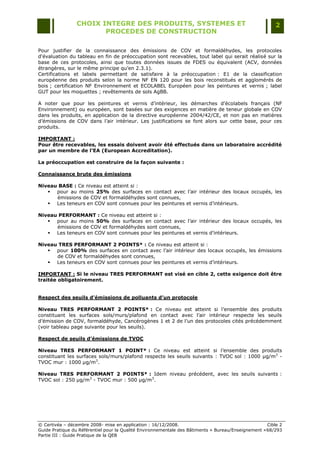 CHOIX INTEGRE DES PRODUITS, SYSTEMES ET                                                 2
                        PROCEDES DE CONSTRUCTION

Pour justifier de la connaissance des émissions de COV et formaldéhydes, les protocoles
d'évaluation du tableau en fin de préoccupation sont recevables, tout label qui serait réalisé sur la
base de ces protocoles, ainsi que toutes données issues de FDES ou équivalent (ACV, données
étrangères, sur le même principe qu‟en 2.3.1).
Certifications et labels permettant de satisfaire à la préoccupation : E1 de la classification
européenne des produits selon la norme NF EN 120 pour les bois reconstitués et agglomérés de
bois ; certification NF Environnement et ECOLABEL Européen pour les peintures et vernis ; label
GUT pour les moquettes ; revêtements de sols AgBB.

A noter que pour les peintures et vernis d‟intérieur, les démarches d‟écolabels français (NF
Environnement) ou européen, sont basées sur des exigences en matière de teneur globale en COV
dans les produits, en application de la directive européenne 2004/42/CE, et non pas en matières
d‟émissions de COV dans l‟air intérieur. Les justifications se font alors sur cette base, pour ces
produits.

IMPORTANT :
Pour être recevables, les essais doivent avoir été effectués dans un laboratoire accrédité
par un membre de l’EA (European Accreditation).

La préoccupation est construire de la façon suivante :

Connaissance brute des émissions

Niveau BASE : Ce niveau est atteint si :
    pour au moins 25% des surfaces en contact avec l‟air intérieur des locaux occupés, les
      émissions de COV et formaldéhydes sont connues,
    Les teneurs en COV sont connues pour les peintures et vernis d‟intérieurs.

Niveau PERFORMANT : Ce niveau est atteint si :
    pour au moins 50% des surfaces en contact avec l‟air intérieur des locaux occupés, les
      émissions de COV et formaldéhydes sont connues,
    Les teneurs en COV sont connues pour les peintures et vernis d‟intérieurs.

Niveau TRES PERFORMANT 2 POINTS* : Ce niveau est atteint si :
    pour 100% des surfaces en contact avec l‟air intérieur des locaux occupés, les émissions
      de COV et formaldéhydes sont connues,
    Les teneurs en COV sont connues pour les peintures et vernis d‟intérieurs.

IMPORTANT : Si le niveau TRES PERFORMANT est visé en cible 2, cette exigence doit être
traitée obligatoirement.


Respect des seuils d’émissions de polluants d’un protocole

Niveau TRES PERFORMANT 2 POINTS* : Ce niveau est atteint si l‟ensemble des produits
constituant les surfaces sols/murs/plafond en contact avec l‟air intérieur respecte les seuils
d‟émission de COV, formaldéhyde, Cancérogènes 1 et 2 de l‟un des protocoles cités précédemment
(voir tableau page suivante pour les seuils).

Respect de seuils d’émissions de TVOC

Niveau TRES PERFORMANT 1 POINT* : Ce niveau est atteint si l‟ensemble des produits
constituant les surfaces sols/murs/plafond respecte les seuils suivants : TVOC sol : 1000 µg/m3 -
TVOC mur : 1000 µg/m3.

Niveau TRES PERFORMANT 2 POINTS* : Idem niveau précédent, avec les seuils suivants :
TVOC sol : 250 µg/m3 - TVOC mur : 500 µg/m3.




© Certivéa Ŕ décembre 2008- mise en application : 16/12/2008.                                        Cible 2
Guide Pratique du Référentiel pour la Qualité Environnementale des Bâtiments « Bureau/Enseignement » 68/293
Partie III : Guide Pratique de la QEB
 