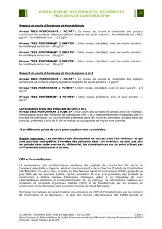 CHOIX INTEGRE DES PRODUITS, SYSTEMES ET                                                 2
                        PROCEDES DE CONSTRUCTION

Respect de seuils d’émissions de formaldéhyde

Niveau TRES PERFORMANT 1 POINT* : Ce niveau est atteint si l‟ensemble des produits
constituant les surfaces sols/murs/plafond respecte les seuils suivants : formaldéhyde sol : 62,5
µg/m3 - formaldéhyde mur : 125 µg/m3.

Niveau TRES PERFORMANT 2 POINTS* : Idem niveau précédent, avec les seuils suivants :
formaldéhyde sol et mur : 40 µg/m3

Niveau TRES PERFORMANT 3 POINTS* : Idem niveau précédent, avec les seuils suivants :
formaldéhyde sol et mur : 20 µg/m3

Niveau TRES PERFORMANT 4 POINTS* : Idem niveau précédent, avec les seuils suivants :
formaldéhyde sol et mur : 10 µg/m3


Respect de seuils d’émissions de Cancérogènes 1 et 2

Niveau TRES PERFORMANT 1 POINT* : Ce niveau est atteint si l‟ensemble des produits
constituant les surfaces sols/murs/plafond respecte les seuils suivants : 5 µg/m3

Niveau TRES PERFORMANT 2 POINTS* : Idem niveau précédent, avec le seuil suivant : 2,5
µg/m3

Niveau TRES PERFORMANT 3 POINTS* : Idem niveau précédent, avec le seuil suivant : 1
µg/m3


Connaissance brute des émissions de CMR 1 et 2
Niveau TRES PERFORMANT 2 POINTS* : Pour 100% des surfaces en contact avec l‟air intérieur,
connaissance brute des émissions de substances CMR 1 et 2 intentionnellement introduites dans le
procédé de fabrication ou naturellement présentes dans les matières premières utilisées dans les
produits, présentes à plus de 0,1% en masse, et susceptibles de migrer sont connues


*Les différents points de cette préoccupation sont cumulables.


Rappel important : Les matériaux non directement en contact avec l’air intérieur, et qui
sont pourtant susceptibles d’émettre des polluants dans l’air intérieur, ne sont pas pris
en compte dans cette version du référentiel, les connaissances sur ce point n’étant pas
suffisamment concluantes à ce jour.



COV et Formaldéhydes :

La connaissance des caractéristiques sanitaires des produits de construction fait partie de
l'exigence essentielle « Hygiène, santé et environnement » de la Directive Produits de Construction
(89/106/CEE). En outre, dans le cadre du Plan National Santé Environnement (PNSE) présenté en
juin 2004 par les pouvoirs publics, l‟action prioritaire 15 vise à la promotion des produits de
construction à faibles niveaux d‟émissions chimiques, grâce à un étiquetage de leurs
caractéristiques sanitaires et environnementales. Or, en pratique, les informations relatives aux
émissions de composés organiques volatiles (COV) et de formaldéhyde par les produits de
construction et de décoration sont rarement fournies par leurs fabricants.

Méthodes normalisées de caractérisation des émissions de COV et Formaldéhydes par les produits
de construction et de décoration : la série des normes internationales ISO 16000 permet de




© Certivéa Ŕ décembre 2008- mise en application : 16/12/2008.                                        Cible 2
Guide Pratique du Référentiel pour la Qualité Environnementale des Bâtiments « Bureau/Enseignement » 69/293
Partie III : Guide Pratique de la QEB
 