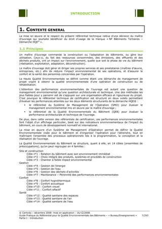 INTRODUCTION




1. CONTEXTE GENERAL
La mise en œuvre et le respect du présent référentiel technique relève d‟une décision du maître
d‟ouvrage qui souhaite bénéficier du droit d‟usage de la marque « NF Bâtiments Tertiaires Ŕ
Démarche HQE® ».

1.1 Principes
Un maître d‟ouvrage commande la construction ou l‟adaptation de bâtiments, ou gère leur
utilisation. Ceux-ci, du fait des ressources consommées, des émissions, des effluents et des
déchets produits, ont un impact sur l‟environnement, quelle que soit la phase de vie du bâtiment
(réalisation, exploitation, adaptation, déconstruction).
Le maître d‟ouvrage doit gérer et diriger ses propres services et ses prestataires (maîtres d‟œuvre,
entreprises, etc.) afin de réduire l‟impact environnemental de ses opérations, et d‟assurer le
confort et la santé des personnes concernées par l‟opération.
La Haute Qualité Environnementale se définit comme étant une démarche de management de
projet visant à obtenir la qualité environnementale d‟une opération de construction ou de
réhabilitation.
L‟obtention des performances environnementales de l'ouvrage est autant une question de
management environnemental qu‟une question architecturale et technique. Une des méthodes les
plus fiables pour y parvenir est de s‟appuyer sur une organisation efficace et rigoureuse du projet.
C'est pourquoi le référentiel technique de certification est structuré en deux volets permettant
d'évaluer les performances atteintes sur les deux éléments structurants de la démarche HQE® :
       le référentiel du Système de Management de l'Opération (SMO) pour évaluer le
        management environnemental mis en œuvre par le maître d'ouvrage ;
       le référentiel de la Qualité Environnementale du Bâtiment (QEB) pour évaluer la
        performance architecturale et technique de l'ouvrage.
De plus, dans cette version des référentiels de certification, ces performances environnementales
font l‟objet d‟un affichage particulier, basé sur des indicateurs environnementaux de l‟impact du
bâtiment, en cours de développement normatif et international.
La mise en œuvre d‟un Système de Management d‟Opération permet de définir la Qualité
Environnementale visée pour le bâtiment et d‟organiser l‟opération pour l‟atteindre, tout en
maîtrisant l‟ensemble des processus opérationnels liés à la programmation, la conception et la
réalisation de l‟ouvrage.
La Qualité Environnementale du Bâtiment se structure, quant à elle, en 14 cibles (ensembles de
préoccupations), qu‟on peut regrouper en 4 familles :
Site et construction
      Cible n°1 : Relation du bâtiment avec son environnement immédiat
      Cible n°2 : Choix intégré des produits, systèmes et procédés de construction
      Cible n°3 : Chantier à faible impact environnemental
Gestion
      Cible n°4 : Gestion de l'énergie
      Cible n°5 : Gestion de l'eau
      Cible n°6 : Gestion des déchets d'activités
      Cible n°7 : Maintenance Ŕ Pérennité des performances environnementales
Confort
      Cible n°8 : Confort hygrothermique
      Cible n°9 : Confort acoustique
      Cible n°10 : Confort visuel
      Cible n°11 : Confort olfactif
Santé
      Cible n°12 : Qualité sanitaire des espaces
      Cible n°13 : Qualité sanitaire de l'air
      Cible n°14 : Qualité sanitaire de l'eau



© Certivéa Ŕ décembre 2008- mise en application : 16/12/2008.
Guide Pratique du Référentiel pour la Qualité Environnementale des Bâtiments Ŕ « Bureau/Enseignement »   7/293
Partie I : Introduction
 