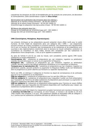 CHOIX INTEGRE DES PRODUITS, SYSTEMES ET                                                 2
                        PROCEDES DE CONSTRUCTION

caractériser les émissions de COV et formaldéhydes par les produits de construction, de décoration
et d‟ameublement. Cette caractérisation s‟opère en deux temps :

1) Simulation de la génération des émissions dans l‟air intérieur :
Méthode de la chambre d‟essai d‟émission : NF EN ISO 16000-9
Méthode de la cellule d‟essai d‟émission : NF EN ISO 16000-10
Echantillonnage et préparation des éprouvettes d‟essai : NF EN ISO 16000-11

2) Mesure des polluants dans l‟air :
Dosage de formaldéhyde par échantillonnage actif : ISO 16000-3
Dosage des COV par échantillonnage actif : ISO 16000-6



CMR (Cancérigènes, Mutagènes, Reprotoxiques)

Les produits chimiques ou les préparations peuvent présenter divers effets nocifs pour la santé
humaine. Ils font l'objet de classements dans une catégorie dite « CMR » - ces classements
pouvant provenir de niveaux européens ou d'autres systèmes. Ces classements sont régulièrement
mis à jour en fonction de l'évolution des connaissances et les substances et les préparations sont
soumises à des réglementations notamment dans le domaine du travail (utilisation, protection et
surveillance du travailleur) et dans l'idéal, doivent être remplacées par des substances et
préparations moins dangereuses : c'est ce qu'on appelle la substitution.

Au sens de l‟article R 231-51 du code du travail, sont considérés comme agents CMR toutes
substances ou toutes préparations :
Cancérogènes (C) : substances et préparations qui, par inhalation, ingestion ou pénétration
cutanée, peuvent provoquer un cancer ou en augmenter la fréquence.
Mutagènes (M) : substances et préparations qui, par inhalation, ingestion ou pénétration
cutanée, peuvent produire des défauts génétiques héréditaires ou en augmenter la fréquence.
Toxiques pour la reproduction (R) : substances et préparations qui, par inhalation, ingestion ou
pénétration cutanée, peuvent produire ou augmenter la fréquence d'effets nocifs non héréditaires
dans la progéniture ou porter atteinte aux fonctions ou capacités reproductives.

Parmi ces CMR, on distingue 3 catégories en fonction du degré de connaissances et de certitudes
que l‟on a sur la substance ou la préparation :
CMR de catégorie 1 : substances et préparations que l'on sait être CMR pour l'homme ;
CMR de catégorie 2 : substances et préparations pour lesquelles il existe une forte présomption
que l'exposition de l'homme à de telles substances et préparations peut provoquer ou augmenter la
fréquence d‟apparition des effets CMR cités ci-dessus ;
CMR de catégorie 3 : substances et préparations préoccupantes pour l'homme en raison d'effets
CMR possibles mais pour lesquelles les informations disponibles sont insuffisantes pour classer ces
substances et préparations dans la catégorie 2.

Les substances ayant fait l‟objet d‟un classement européen harmonisé sont inscrites à l‟annexe I de
la directive 67/548/CEE qui correspond, en droit français, à l‟annexe I de l‟arrêté du 20 Avril
1994 modifié. Elle comporte, à ce jour, 259 substances classées et étiquetées CMR de catégorie 1
ou 2 (autres que les substances complexes dérivées du pétrole et du charbon).




© Certivéa Ŕ décembre 2008- mise en application : 16/12/2008.                                        Cible 2
Guide Pratique du Référentiel pour la Qualité Environnementale des Bâtiments « Bureau/Enseignement » 70/293
Partie III : Guide Pratique de la QEB
 