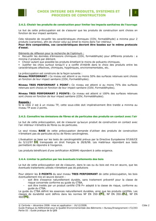 CHOIX INTEGRE DES PRODUITS, SYSTEMES ET                                                 2
                       PROCEDES DE CONSTRUCTION

2.4.2. Choisir les produits de construction pour limiter les impacts sanitaires de l’ouvrage

Le but de cette préoccupation est de s‟assurer que les produits de construction sont choisis en
fonction de leur impact sanitaire.

Cela nécessite de recueillir les caractéristiques chimiques (COV, formaldéhyde) a minima pour 2
produits (variantes), afin de choisir celui qui émet le moins dans l‟air intérieur.
Pour être comparables, ces caractéristiques devront être basées sur le même protocole
d'essai.

Eléments de réflexion pour la recherche de l'optimum :
 Recueillir les données d‟émissions chimiques (COV, formaldéhyde) pour différents produits : a
minima 2 produits par élément.
 Choisir autant que possible les produits émettant le moins de polluants chimiques.
 Justifier les choix surtout lorsqu'il y a conflit d'intérêt dans le choix des produits entre les
caractéristiques olfactives, chimiques, hygiéniques, environnementales, etc.

La préoccupation est construire de la façon suivante :
Niveau PERFORMANT : Ce niveau est atteint si au moins 50% des surfaces retenues sont choisis
en fonction de leur impact sanitaire (COV, Formaldéhydes).

Niveau TRES PERFORMANT 1 POINT : Ce niveau est atteint si au moins 75% des surfaces
retenues sont choisis en fonction de leur impact sanitaire (COV, Formaldéhydes).

Niveau TRES PERFORMANT 2 POINTS : Ce niveau est atteint si 100% des surfaces retenues
sont choisis en fonction de leur impact sanitaire (COV, Formaldéhydes).

Rappels :
Si la cible 2 est à un niveau TP, cette sous-cible doit impérativement être traitée a minima au
niveau TP avec 2 points.


2.4.3. Connaître les émissions de fibres et de particules des produits en contact avec l’air

Le but de cette préoccupation, est de s‟assurer qu‟aucun produit de construction en contact avec
l‟air intérieur n‟émettra de fibres ou de particules.

Le seul niveau BASE de cette préoccupation demande d‟utiliser des produits de construction
n‟émettant pas de particules et/ou de fibres cancérogènes.

L‟évaluation se base sur les tests de cancérogénéité prévus par la Directive Européenne 97/69/CE
du 5/12/97 [J] transposée en droit français le 28/8/98. Les matériaux répondant aux tests
             [J]
              [J]
permettent de répondre à l‟exigence.

Les produits bénéficiant d‟une certification ACERMI répondent à cette exigence.


2.4.4. Limiter la pollution par les éventuels traitements des bois

Le but de cette préoccupation est de s‟assurer, dans le cas ou du bois est mis en œuvre, que les
éventuels traitements utilisés n‟émettent pas de pollutions

Pour obtenir les 3 POINTS du seul niveau TRES PERFORMANT de cette préoccupation, les bois
éventuellement mis en œuvre doivent :
    -   soit être d‟essence naturellement durable, sans traitement préventif pour la classe de
        risque concernée conforme au guide du CTBA,
    -   soit être traités par un produit certifié CTB P+ adapté à la classe de risque, conforme au
        guide du CTBA.
Le guide du CTBA définit les essences naturellement durables, ainsi que les produits certifiés. Les
classes de durabilité sont définis dans les normes NF EN 350-1[K] , NF EN 350-2[L] , NF EN
                                                                    [K ]
                                                                    [ K]               [L ]
                                                                                        [ L]
460 [M] .
    [M]
     [M]


© Certivéa Ŕ décembre 2008- mise en application : 16/12/2008.                                                 Cible 2
Guide Pratique du Référentiel pour la Qualité Environnementale des Bâtiments « Bureau/Enseignement » 72/293
Partie III : Guide pratique de la QEB
 
