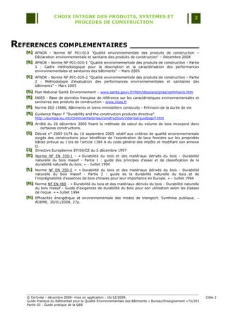 CHOIX INTEGRE DES PRODUITS, SYSTEMES ET                                                 2
                          PROCEDES DE CONSTRUCTION




REFERENCES COMPLEMENTAIRES ________________
   [A] AFNOR - Norme NF P01-010 "Qualité environnementale des produits de construction Ŕ
   [A]
   [A]
       Déclaration environnementale et sanitaire des produits de construction" Ŕ Décembre 2004
   [B] AFNOR - Norme NF P01-020-1 "Qualité environnementale des produits de construction - Partie
   [B]
   [B]
       1 : Cadre méthodologique pour la description et la caractérisation des performances
       environnementales et sanitaires des bâtiments" Ŕ Mars 2005
   [C] AFNOR - Norme NF P01-020-2 "Qualité environnementale des produits de construction - Partie
   [C]
   [C]
       2 : Méthodologie d‟évaluation des performances environnementales et sanitaires des
       bâtiments" Ŕ Mars 2005
   [D] Plan National Santé Environnement Ŕ www.sante.gouv.fr/htm/dossiers/pnse/sommaire.htm
   [D]
   [D]
   [E] INIES - Base de données française de référence sur les caractéristiques environnementales et
   [E]
   [E]
       sanitaires des produits de construction - www.inies.fr
   [F] Norme ISO 15686, Bâtiments et biens immobiliers construits - Prévision de la durée de vie
   [F]
   [F]
   [G] Guidance Paper F "Durability and the construction products directive"
   [ G]
   [ G]
        http://europa.eu.int/comm/enterprise/construction/internal/guidpap/f.htm
   [H] Arrêté du 26 décembre 2005 fixant la méthode de calcul du volume de bois incorporé dans
   [H]
   [H]
            certaines constructions.
   [I] Décret n° 2005-1174 du 16 septembre 2005 relatif aux critères de qualité environnementale
   [ I]
   [ I]
        exigés des constructions pour bénéficier de l'exonération de taxe foncière sur les propriétés
        bâties prévue au I bis de l'article 1384 A du code général des impôts et modifiant son annexe
        II.
   [J] Directive Européenne 97/69/CE du 5 décembre 1997
   [J ]
   [J ]
   [K] Norme NF EN 350-1 - « Durabilité du bois et des matériaux dérivés du bois - Durabilité
   [ K]
   [ K]
        naturelle du bois massif - Partie 1 : guide des principes d'essai et de classification de la
        durabilité naturelle du bois. » - Juillet 1994
   [L] Norme NF EN 350-2 – « Durabilité du bois et des matériaux dérivés du bois - Durabilité
   [L]
   [L]
        naturelle du bois massif - Partie 2 : guide de la durabilité naturelle du bois et de
        l'imprégnabilité d'essences de bois choisies pour leur importance en Europe. » - Juillet 1994
   [M] Norme NF EN 460 - « Durabilité du bois et des matériaux dérivés du bois - Durabilité naturelle
   [M]
   [M]
        du bois massif - Guide d'exigences de durabilité du bois pour son utilisation selon les classes
        de risque. » - Juillet 1994
   [N] Efficacités énergétique et environnementale des modes de transport. Synthèse publique. Ŕ
   [N ]
   [N ]
        ADEME, 30/01/2008, 27p.




   © Certivéa Ŕ décembre 2008- mise en application : 16/12/2008.                                                 Cible 2
   Guide Pratique du Référentiel pour la Qualité Environnementale des Bâtiments « Bureau/Enseignement » 74/293
   Partie III : Guide pratique de la QEB
 