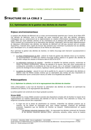 CHANTIER A FAIBLE IMPACT ENVIRONNEMENTAL                                                     3




STRUCTURE DE LA CIBLE 3                              _____________________

   3.1. Optimisation de la gestion des déchets de chantier


   Enjeux environnementaux
   La gestion des déchets de bâtiment est un enjeu environnemental essentiel pour l‟avenir de la filière BTP.
   Les déchets de bâtiment, dont le tonnage est aussi important que celui des déchets ménagers,
   n‟échappent pas au renforcement de la réglementation en matière d‟élimination (stockage limité depuis
   juillet 2002 aux seuls déchets ultimes) et les orientations de la politique des déchets (lois de 1975 et
   1992) insistent sur la prévention et la valorisation des déchets. Cependant, dans les plans départementaux
   et régionaux d‟élimination des déchets, les déchets du bâtiment ont été peu souvent pris en compte.
   Aujourd‟hui, il devient donc urgent de trouver des solutions pour minimiser la production de ces déchets,
   pour développer le tri, la collecte sélective et les filières de valorisation.

   Pour optimiser la gestion des déchets de chantier, le maître d'ouvrage doit intervenir successivement à
   trois étapes clés :

          La phase d‟établissement du DCE : prévoir le mode de gestion des déchets choisi sur le chantier.
           La recommandation T2-2000 aux maîtres d‟ouvrage publics relative à la gestion des déchets de
           chantier indique les clauses à introduire dans le DCE et le CCTP.

          La préparation technique du chantier : identifier et classifier les déchets produits, rechercher et
           choisir les filières d‟enlèvement, réduire les déchets à la source, faire des choix constructifs en
           conséquence (procédés et procédures de mise en œuvre, etc.), et anticiper l'organisation du tri
           (zones de stockage et de circulation, logistique interne, planning des rotations d'enlèvement, etc.).

          La gestion du chantier : assurer le suivi de la qualité du tri, assurer la valorisation des déchets en
           relation avec les filières locales (notons que la valorisation des inertes est plus importante en
           déconstruction qu'en construction neuve) et veiller à la traçabilité des déchets.


   Préoccupations
   3.1.1. Optimiser la collecte, le tri et le regroupement des déchets de chantier

   Cette préoccupation a pour but de favoriser la valorisation des déchets de chantier en optimisant les
   conditions de collecte, tri et regroupement des déchets.

   La préoccupation est construite de la façon graduée suivante :

   Niveau BASE
   L‟enjeu général du niveau BASE consiste à prendre des dispositions simples afin de faciliter le respect de la
   réglementation en matière d‟élimination des déchets en aval du chantier. Pour atteindre ce niveau, les
   exigences suivantes doivent être respectées :

          Il s‟agit lors de la phase de planification du chantier, d‟identifier les déchets produits par le
           chantier, de les classer en typologies puis, pour chaque typologie, d‟estimer les quantités
           produites. Rappelons que les déchets de chantier se classent traditionnellement en quatre
           typologies :
                -   Les déchets industriels dangereux (DD) : ils regroupent les déchets contenant de l‟amiante
                    et les déchets industriels spéciaux (DIS) : peintures, solvants, colles, vernis et mastics




   © Certivéa Ŕ décembre 2008- mise en application : 16/12/2008.                                        Cible 3
   Guide Pratique du Référentiel pour la Qualité Environnementale des Bâtiments « Bureau/Enseignement » 77/293
   Partie III : Guide pratique de la QEB
 