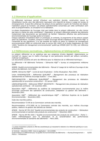 INTRODUCTION



1.2 Domaine d’application
Le référentiel technique permet d'évaluer une opération donnée, construction neuve ou
réhabilitation lourde, pour des bâtiments regroupant une majorité de locaux à usage de bureau et
d‟enseignement. Il peut être utilisé par les acteurs d'une opération à partir de l‟intention de réaliser
l‟opération jusqu'à sa livraison. Les phases opérationnelles concernées par cette certification sont
donc la programmation, la conception et la réalisation.
La phase d‟exploitation de l‟ouvrage n‟est pas traitée dans le présent référentiel, car elle n‟entre
pas dans le champ de cette certification1. Cependant, le présent référentiel présente des éléments
(notamment des documents) qui permettent de faciliter l‟obtention effective des performances
environnementales de l'ouvrage après la livraison.
Chaque opération immobilière étant un prototype, le contexte, le programme et les acteurs varient
selon les opérations. Toutefois, lorsque le maître d‟ouvrage décide d‟appliquer la démarche HQE ® à
l‟ensemble de ses opérations, il lui est possible de mettre en place un système de management
environnemental (SME) en conformité avec la norme ISO 14001 et le Guide d‟application de l‟ISO
14001 "Système de management environnemental" publié par AFNOR (GA P 01-030, voir référence
ci-après).

1.3 Références normatives, réglementaires et bibliographie
Le présent référentiel ne se substitue pas aux exigences d'ordre législatif, réglementaire ou
normatif en vigueur que le maître d'ouvrage et ses partenaires doivent par ailleurs connaître,
maîtriser et appliquer.
Les documents suivants ont servi de référence pour la rédaction de ce référentiel technique :
Le référentiel « NF Bâtiments Tertiaires Ŕ Démarche HQE® » bureau et enseignement millésime
2006.
ADEME. Qualité environnementale des bâtiments - Manuel à l'usage de la maîtrise d'ouvrage et des
acteurs du bâtiment. Avril 2002.
ADEME. Démarche HQE® - Livret de bord d‟opération - Grille d‟évaluation. Mars 2002.
Union HLM/AFAQ/CSTB - Référentiel QUALIMO® - Management des processus de réalisation
opérationnels en maîtrise d'ouvrage locative Ŕ 3 mai 2001.
FNPC/AFAQ/CSTB - Référentiel QUALIPROM® - Management des processus de réalisation
opérationnels en promotion-construction Ŕ 25 Janvier 2005.
UNSFA/AFAQ/CSTB Ŕ Référentiel MPRO® ARCHITECTE Ŕ Management des processus de réalisation
opérationnels architecte Ŕ 26 novembre 2001.
Association HQE® - Référentiel du système de management environnemental pour le maître
d'ouvrage concernant des opérations de construction, adaptation ou gestion des bâtiments Ŕ
Novembre 2001.
Association HQE® - Référentiel des caractéristiques HQE® Ŕ Définition Explicite de la Qualité
Environnementale - Novembre 2001.
Code des marchés publics.
Recommandation T2-99 de la Commission centrale des marchés.
Recommandation n°T2-2000 de la Commission centrale des marchés, aux maîtres d‟ouvrage
publics, relative à la gestion des déchets de chantier.
AFNOR - Norme NF P01-010 "Qualité environnementale des produits de construction Ŕ Déclaration
environnementale et sanitaire des produits de construction" Ŕ Décembre 2004.
AFNOR Ŕ Norme NF P01-020-1 "Qualité environnementale des produits de construction - Partie 1 :
Cadre méthodologique pour la description et la caractérisation des performances
environnementales et sanitaires des bâtiments" Ŕ Mars 2005.




1 La phase d’exploitation présente en effet des caractéristiques qui nécessitent la rédaction d’un référentiel spécifique en cours
de développement.

© Certivéa Ŕ décembre 2008- mise en application : 16/12/2008.
Guide Pratique du Référentiel pour la Qualité Environnementale des Bâtiments Ŕ « Bureau/Enseignement »                               8/293
Partie I : Introduction
 