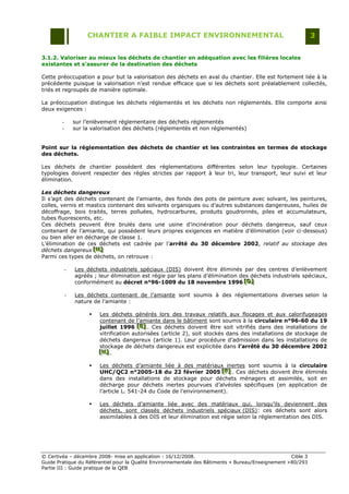 CHANTIER A FAIBLE IMPACT ENVIRONNEMENTAL                                                  3


3.1.2. Valoriser au mieux les déchets de chantier en adéquation avec les filières locales
existantes et s’assurer de la destination des déchets

Cette préoccupation a pour but la valorisation des déchets en aval du chantier. Elle est fortement liée à la
précédente puisque la valorisation n‟est rendue efficace que si les déchets sont préalablement collectés,
triés et regroupés de manière optimale.

La préoccupation distingue les déchets réglementés et les déchets non réglementés. Elle comporte ainsi
deux exigences :

        -       sur l‟enlèvement réglementaire des déchets réglementés
        -       sur la valorisation des déchets (réglementés et non réglementés)


Point sur la réglementation des déchets de chantier et les contraintes en termes de stockage
des déchets.

Les déchets de chantier possèdent des réglementations différentes selon leur typologie. Certaines
typologies doivent respecter des règles strictes par rapport à leur tri, leur transport, leur suivi et leur
élimination.

Les déchets dangereux
Il s‟agit des déchets contenant de l‟amiante, des fonds des pots de peinture avec solvant, les peintures,
colles, vernis et mastics contenant des solvants organiques ou d‟autres substances dangereuses, huiles de
décoffrage, bois traités, terres polluées, hydrocarbures, produits goudronnés, piles et accumulateurs,
tubes fluorescents, etc.
Ces déchets peuvent être brulés dans une usine d‟incinération pour déchets dangereux, sauf ceux
contenant de l‟amiante, qui possèdent leurs propres exigences en matière d‟élimination (voir ci-dessous)
ou bien aller en décharge de classe 1.
L‟élimination de ces déchets est cadrée par l‟arrêté du 30 décembre 2002, relatif au stockage des
déchets dangereux [H]
                    [H]
                    [H]
Parmi ces types de déchets, on retrouve :

            -   Les déchets industriels spéciaux (DIS) doivent être éliminés par des centres d‟enlèvement
                agréés ; leur élimination est régie par les plans d‟élimination des déchets industriels spéciaux,
                conformément au décret n°96-1009 du 18 novembre 1996 [D]          [D]
                                                                                  [D]

            -   Les déchets contenant de l‟amiante sont soumis à des réglementations diverses selon la
                nature de l‟amiante :

                         Les déchets générés lors des travaux relatifs aux flocages et aux calorifugeages
                          contenant de l‟amiante dans le bâtiment sont soumis à la circulaire n°96-60 du 19
                          juillet 1996 [E] . Ces déchets doivent être soit vitrifiés dans des installations de
                                          [E]
                                          [E]
                          vitrification autorisées (article 2), soit stockés dans des installations de stockage de
                          déchets dangereux (article 1). Leur procédure d‟admission dans les installations de
                          stockage de déchets dangereux est explicitée dans l’arrêté du 30 décembre 2002
                          [H] .
                          [H]
                          [H]

                         Les déchets d‟amiante liée à des matériaux inertes sont soumis à la circulaire
                          UHC/QC2 n°2005-18 du 22 février 2005 [F] . Ces déchets doivent être éliminés
                                                                       [F]
                                                                        [F]
                          dans des installations de stockage pour déchets ménagers et assimilés, soit en
                          décharge pour déchets inertes pourvues d‟alvéoles spécifiques (en application de
                          l‟article L. 541-24 du Code de l‟environnement).

                         Les déchets d‟amiante liée avec des matériaux qui, lorsqu‟ils deviennent des
                          déchets, sont classés déchets industriels spéciaux (DIS): ces déchets sont alors
                          assimilables à des DIS et leur élimination est régie selon la réglementation des DIS.




© Certivéa Ŕ décembre 2008- mise en application : 16/12/2008.                                        Cible 3
Guide Pratique du Référentiel pour la Qualité Environnementale des Bâtiments « Bureau/Enseignement » 80/293
Partie III : Guide pratique de la QEB
 