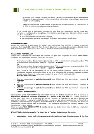 CHANTIER A FAIBLE IMPACT ENVIRONNEMENTAL                                                     3


            -    De choisir, pour chaque typologie de déchet, la filière d‟enlèvement la plus satisfaisante
                 d‟un point de vue technique, environnemental et économique en privilégiant autant que
                 possible la valorisation ;

            -    D‟avoir un pourcentage de valorisation de déchets de 30% au minimum en construction, et
                 de 40% au minimum en déconstruction préalable ;


        Il est rappelé que la valorisation des déchets peut être une valorisation matière (recyclage,
        réemploi ou réutilisation) ou énergétique (incinération avec récupération d‟énergie). Ainsi, ne sont
        pas de la valorisation :
              L‟incinération sans récupération d‟énergie,
              Le stockage en décharge (de classe 2 ou 3 selon les typologies de déchets).


Niveau PERFORMANT
L‟enjeu est d‟optimiser la valorisation des déchets non réglementés. Pour atteindre ce niveau, en plus des
exigences du niveau BASE précédent, il est demandé d‟avoir un pourcentage de valorisation de déchets de
40% au minimum en construction, et de 50% au minimum en déconstruction préalable ;


Niveau TRES PERFORMANT
L‟enjeu est d‟optimiser la valorisation des déchets. En plus des exigences du niveau PERFORMANT
précédent, les dispositions suivantes rapportent des points :

       Avoir un pourcentage de valorisation de déchets de 50% au minimum en construction, et de 70%
        au minimum en déconstruction préalable : rapporte 3 POINTS*
        OU
       Avoir un pourcentage de valorisation de déchets de 70% au minimum en construction, et de 80%
        au minimum en déconstruction préalable : rapporte 6 POINTS*
        Nota : dans le cas de valorisation in situ de terre excavée (remblais, merlon, etc.) ou de
        réutilisation du béton en remblais (dans le cas de la déconstruction préalable), ces pourcentages
        de valorisation doivent être obtenus en excluant la terre et/ou le béton valorisés.
        * Points non cumulables

       Avoir un pourcentage de valorisation matière de déchets de 20% au minimum : rapporte 2
        POINTS*
        OU
       Avoir un pourcentage de valorisation matière de déchets de 50% au minimum : rapporte 5
        POINTS*
       Avoir un pourcentage de valorisation matière de déchets de 70% au minimum : rapporte 7
        POINTS*
        * Points non cumulables

Les exigences (TRES PERFORMANT) de valorisation matière des déchets s‟inscrivent dans le cadre de la
Position du Parlement européen arrêtée en 2ème lecture le 17 juin 2008 [S] . En effet, l‟article 11
                                                                               [S]
                                                                               [S]
prévoit que « d‟ici 2020, la préparation en vue du réemploi, le recyclage et les autres formules de
valorisation matière - y compris les opérations de remblayage qui utilisent des déchets au lieu d'autres
matériaux - des déchets non dangereux de construction et de déconstruction, à l'exclusion des matériaux
géologiques naturels définis dans la catégorie 17 du catalogue européen des déchets, passent à un
minimum de 70% en poids ».
Ainsi, le niveau TRES PERFORMANT 7 points est calé sur cette valeur cible de 70% de valorisation
matière à l‟horizon 2020.

IMPORTANT : définitions (selon l’article 3 de la Position du Parlement Européen) :

       Valorisation : toute opération produisant principalement des déchets servant à des fins




© Certivéa Ŕ décembre 2008- mise en application : 16/12/2008.                                        Cible 3
Guide Pratique du Référentiel pour la Qualité Environnementale des Bâtiments « Bureau/Enseignement » 82/293
Partie III : Guide pratique de la QEB
 