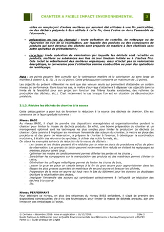 CHANTIER A FAIBLE IMPACT ENVIRONNEMENTAL                                                     3


        utiles en remplaçant d'autres matières qui auraient été utilisées à une fin particulière,
        ou des déchets préparés à être utilisés à cette fin, dans l'usine ou dans l'ensemble de
        l'économie ;

       préparation en vue du réemploi : toute opération de contrôle, de nettoyage ou de
        réparation en vue de la valorisation, par laquelle des produits ou des composants de
        produits qui sont devenus des déchets sont préparés de manière à être réutilisés sans
        autre opération de prétraitement ;

       recyclage: toute opération de valorisation par laquelle les déchets sont retraités en
        produits, matières ou substances aux fins de leur fonction initiale ou à d'autres fins.
        Cela inclut le retraitement des matières organiques, mais n'inclut pas la valorisation
        énergétique, la conversion pour l'utilisation comme combustible ou pour des opérations
        de remblayage.


Nota : les points peuvent être cumulés sur la valorisation matière et la valorisation au sens large de
manière à obtenir 5, 8, 10, 11 ou 13 points. Cette préoccupation comporte un maximum de 13 points.
Les objectifs du présent référentiel ne sont que des valeurs seuils qui permettent d'atteindre un certain
niveau de performance. Dans tous les cas, le maître d'ouvrage s'attachera à dépasser ces objectifs dans la
limite de la faisabilité pour son projet (en fonction des filières locales existantes, des rythmes de
production des déchets, etc.). C'est notamment le cas lorsque l'on est en situation de déconstruction
préalable.


3.1.3. Réduire les déchets de chantier à la source

Cette préoccupation a pour but de favoriser la réduction à la source des déchets de chantier. Elle est
construite de la façon graduée suivante :

Niveau BASE
Au niveau BASE, il s‟agit de prendre des dispositions managériales et organisationnelles pendant le
chantier pour limiter la masse de déchets produits. En effet, une bonne préparation du chantier et un
management optimisé sont les techniques les plus simples pour limiter la production de déchets de
chantier. Cela consiste à impliquer au maximum l‟ensemble des acteurs du chantier, à mettre en place des
procédures et des plans de réservation, à préparer le chantier à l‟avance, à développer la coordination
modulaire, à établir des réunions de synthèse, à utiliser des outils formels, etc.
On citera les exemples suivants de réduction de la masse de déchets :
    -   Les casses et les chutes peuvent être réduites par la mise en place de procédures et/ou de plans
        de réservation. Les gravats de béton peuvent notamment être réduits en évitant les repiquages au
        marteau piqueur après coup.
    -   Optimiser les modes de conditionnement permet d’éviter les pertes et les chutes ;
    -   Sensibiliser les compagnons sur la manipulation des produits et des matériaux permet d’éviter la
        casse,
    -   Généraliser les coffrages métalliques permet de limiter les chutes de bois,
    -   Laisser la grue en place un certain temps à la fin du gros œuvre pour approvisionner dans les
        étages les plus grosses quantités de matériaux de second œuvre et évacuer les déchets,
    -   Progression de la mise en œuvre du haut vers le bas du bâtiment pour les cloisons ou doublages
        facilitant la réutilisation des chutes,
    -   Impliquer l'ensemble des acteurs qui contribuent collectivement à l'efficacité de réduction des
        déchets à la source
    -   Etc.


Niveau PERFORMANT
Pour atteindre ce niveau, en plus des exigences du niveau BASE précédent, il s‟agit de prendre des
dispositions contractuelles vis-à-vis des fournisseurs pour limiter la masse de déchets produits, par une
limitation des emballages à l‟achat.




© Certivéa Ŕ décembre 2008- mise en application : 16/12/2008.                                        Cible 3
Guide Pratique du Référentiel pour la Qualité Environnementale des Bâtiments « Bureau/Enseignement » 83/293
Partie III : Guide pratique de la QEB
 