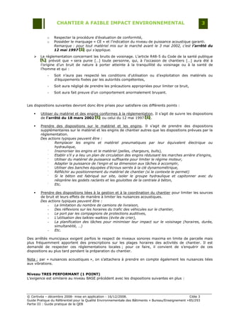 CHANTIER A FAIBLE IMPACT ENVIRONNEMENTAL                                                     3


            o   Respecter la procédure d‟évaluation de conformité,
            o   Posséder le marquage « CE » et l‟indication du niveau de puissance acoustique garanti.
                Remarque : pour tout matériel mis sur le marché avant le 3 mai 2002, c’est l’arrêté du
                12 mai 1997 [J] qui s’applique.
                              [J ]
                              [J ]
       La réglementation concernant les bruits de voisinage. L‟article R48-5 du Code de la santé publique
        [L] prévoit que « sera punie […] toute personne, qui, à l‟occasion de chantiers […] aura été à
        [L]
        [L]
        l‟origine d‟un bruit de nature à porter atteinte à la tranquillité du voisinage ou à la santé de
        l‟homme et qui :
            -   Soit n‟aura pas respecté les conditions d‟utilisation ou d‟exploitation des matériels ou
                d‟équipements fixées par les autorités compétentes,
            -   Soit aura négligé de prendre les précautions appropriées pour limiter ce bruit,
            -   Soit aura fait preuve d‟un comportement anormalement bruyant.


Les dispositions suivantes devront donc être prises pour satisfaire ces différents points :

       Utiliser du matériel et des engins conformes à la réglementation. Il s‟agit de suivre les dispositions
        de l’arrêté du 18 mars 2002 [I] ou celui du 12 mai 1997 [J] .
                                        [ I]
                                        [ I]                       [J]
                                                                    [J]

       Prendre des dispositions sur le matériel et les engins. Il s‟agit de prendre des dispositions
        supplémentaires sur le matériel et les engins de chantier autres que les dispositions prévues par la
        réglementation.
        Des actions typiques peuvent être :
            -
                Remplacer les engins et matériel pneumatiques par leur équivalent électrique ou
                hydraulique,
            -
                Insonoriser les engins et le matériel (pelles, chargeurs, bulls),
            -
                Etablir s’il y a lieu un plan de circulation des engins réduisant les marches arrière d’engins,
            -
                Utiliser du matériel de puissance suffisante pour limiter le régime moteur,
            -
                Adapter la puissance de l’engin et sa dimension aux tâches à accomplir,
            -
                Utiliser des banches équipées d’écrous serrés à la clé dynamométrique,
            -
                Réfléchir au positionnement du matériel de chantier (si le contexte le permet)
            -
                Si le béton est fabriqué sur site, isoler le groupe hydraulique et capitonner avec du
                néoprène les godets raclants et les goulottes de la centrale à béton,
            -
                Etc.

       Prendre des dispositions liées à la gestion et à la coordination du chantier pour limiter les sources
        de bruit et leurs effets de manière à limiter les nuisances acoustiques.
        Des actions typiques peuvent être :
            -   La limitation du nombre de camions de livraison,
            -   Des réflexions sur les horaires du trafic des véhicules sur le chantier,
            -   Le port par les compagnons de protections auditives,
            -   L’utilisation des talkies-walkies (évite de crier),
            -   La planification des tâches pour minimiser leur impact sur le voisinage (horaires, durée,
                simultanéité, …)
            -   Etc.

Des arrêtés municipaux exigent parfois le respect de niveaux sonores maxima en limite de parcelle mais
plus fréquemment apportent des prescriptions sur les plages horaires des activités de chantier. Il est
demandé de respecter ces réglementations locales ; pour ce faire, il convient de s‟enquérir de ces
dispositions au plus tard pendant la préparation du chantier.

Nota : par « nuisances acoustiques », on s‟attachera à prendre en compte également les nuisances liées
aux vibrations.


Niveau TRES PERFORMANT (1 POINT)
L‟exigence est similaire au niveau BASE précédent avec les dispositions suivantes en plus :




© Certivéa Ŕ décembre 2008- mise en application : 16/12/2008.                                        Cible 3
Guide Pratique du Référentiel pour la Qualité Environnementale des Bâtiments « Bureau/Enseignement » 85/293
Partie III : Guide pratique de la QEB
 