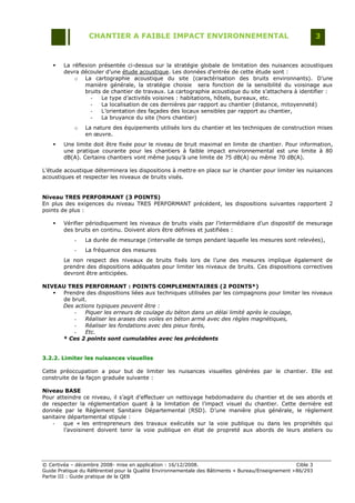 CHANTIER A FAIBLE IMPACT ENVIRONNEMENTAL                                                     3


       La réflexion présentée ci-dessus sur la stratégie globale de limitation des nuisances acoustiques
        devra découler d‟une étude acoustique. Les données d‟entrée de cette étude sont :
            o La cartographie acoustique du site (caractérisation des bruits environnants). D‟une
                manière générale, la stratégie choisie sera fonction de la sensibilité du voisinage aux
                bruits de chantier de travaux. La cartographie acoustique du site s‟attachera à identifier :
                  -   Le type d‟activités voisines : habitations, hôtels, bureaux, etc.
                  -   La localisation de ces dernières par rapport au chantier (distance, mitoyenneté)
                  -   L‟orientation des façades des locaux sensibles par rapport au chantier,
                  -   La bruyance du site (hors chantier)
            o    La nature des équipements utilisés lors du chantier et les techniques de construction mises
                 en œuvre.
       Une limite doit être fixée pour le niveau de bruit maximal en limite de chantier. Pour information,
        une pratique courante pour les chantiers à faible impact environnemental est une limite à 80
        dB(A). Certains chantiers vont même jusqu‟à une limite de 75 dB(A) ou même 70 dB(A).

L‟étude acoustique déterminera les dispositions à mettre en place sur le chantier pour limiter les nuisances
acoustiques et respecter les niveaux de bruits visés.


Niveau TRES PERFORMANT (3 POINTS)
En plus des exigences du niveau TRES PERFORMANT précédent, les dispositions suivantes rapportent 2
points de plus :

       Vérifier périodiquement les niveaux de bruits visés par l‟intermédiaire d‟un dispositif de mesurage
        des bruits en continu. Doivent alors être définies et justifiées :
            -    La durée de mesurage (intervalle de temps pendant laquelle les mesures sont relevées),
            -    La fréquence des mesures
        Le non respect des niveaux de bruits fixés lors de l‟une des mesures implique également de
        prendre des dispositions adéquates pour limiter les niveaux de bruits. Ces dispositions correctives
        devront être anticipées.

NIVEAU TRES PERFORMANT : POINTS COMPLEMENTAIRES (2 POINTS*)
    Prendre des dispositions liées aux techniques utilisées par les compagnons pour limiter les niveaux
     de bruit.
     Des actions typiques peuvent être :
         -   Piquer les erreurs de coulage du béton dans un délai limité après le coulage,
         -   Réaliser les arases des voiles en béton armé avec des règles magnétiques,
         -   Réaliser les fondations avec des pieux forés,
         -   Etc.
     * Ces 2 points sont cumulables avec les précédents


3.2.2. Limiter les nuisances visuelles

Cette préoccupation a pour but de limiter les nuisances visuelles générées par le chantier. Elle est
construite de la façon graduée suivante :

Niveau BASE
Pour atteindre ce niveau, il s‟agit d‟effectuer un nettoyage hebdomadaire du chantier et de ses abords et
de respecter la réglementation quant à la limitation de l‟impact visuel du chantier. Cette dernière est
donnée par le Règlement Sanitaire Départemental (RSD). D‟une manière plus générale, le règlement
sanitaire départemental stipule :
    -   que « les entrepreneurs des travaux exécutés sur la voie publique ou dans les propriétés qui
        l‟avoisinent doivent tenir la voie publique en état de propreté aux abords de leurs ateliers ou




© Certivéa Ŕ décembre 2008- mise en application : 16/12/2008.                                        Cible 3
Guide Pratique du Référentiel pour la Qualité Environnementale des Bâtiments « Bureau/Enseignement » 86/293
Partie III : Guide pratique de la QEB
 