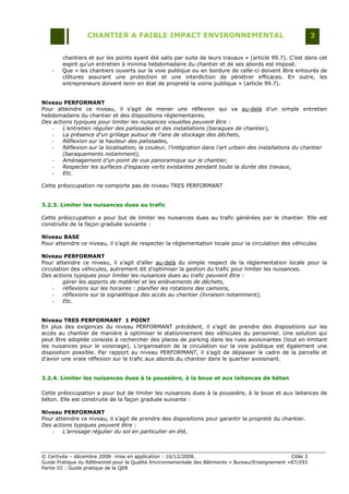 CHANTIER A FAIBLE IMPACT ENVIRONNEMENTAL                                                     3


        chantiers et sur les points ayant été salis par suite de leurs travaux » (article 99.7). C‟est dans cet
        esprit qu‟un entretien à minima hebdomadaire du chantier et de ses abords est imposé.
    -   Que « les chantiers ouverts sur la voie publique ou en bordure de celle-ci doivent être entourés de
        clôtures assurant une protection et une interdiction de pénétrer efficaces. En outre, les
        entrepreneurs doivent tenir en état de propreté la voirie publique » (article 99.7).


Niveau PERFORMANT
Pour atteindre ce niveau, il s‟agit de mener une réflexion qui va au-delà d‟un simple entretien
hebdomadaire du chantier et des dispositions réglementaires.
Des actions typiques pour limiter les nuisances visuelles peuvent être :
   -    L’entretien régulier des palissades et des installations (baraques de chantier),
   -    La présence d’un grillage autour de l’aire de stockage des déchets,
   -    Réflexion sur la hauteur des palissades,
   -    Réflexion sur la localisation, la couleur, l’intégration dans l’art urbain des installations du chantier
        (baraquements notamment),
   -    Aménagement d’un point de vue panoramique sur le chantier,
   -    Respecter les surfaces d’espaces verts existantes pendant toute la durée des travaux,
   -    Etc.

Cette préoccupation ne comporte pas de niveau TRES PERFORMANT


3.2.3. Limiter les nuisances dues au trafic

Cette préoccupation a pour but de limiter les nuisances dues au trafic générées par le chantier. Elle est
construite de la façon graduée suivante :

Niveau BASE
Pour atteindre ce niveau, il s‟agit de respecter la réglementation locale pour la circulation des véhicules

Niveau PERFORMANT
Pour atteindre ce niveau, il s‟agit d‟aller au-delà du simple respect de la réglementation locale pour la
circulation des véhicules, autrement dit d‟optimiser la gestion du trafic pour limiter les nuisances.
Des actions typiques pour limiter les nuisances dues au trafic peuvent être :
    -
         gérer les apports de matériel et les enlèvements de déchets,
    -    réflexions sur les horaires : planifier les rotations des camions,
    -    réflexions sur la signalétique des accès au chantier (livraison notamment),
    -    Etc.


Niveau TRES PERFORMANT 1 POINT
En plus des exigences du niveau PERFORMANT précédent, il s‟agit de prendre des dispositions sur les
accès au chantier de manière à optimiser le stationnement des véhicules du personnel. Une solution qui
peut être adoptée consiste à rechercher des places de parking dans les rues avoisinantes (tout en limitant
les nuisances pour le voisinage). L‟organisation de la circulation sur la voie publique est également une
disposition possible. Par rapport au niveau PERFORMANT, il s‟agit de dépasser le cadre de la parcelle et
d‟avoir une vraie réflexion sur le trafic aux abords du chantier dans le quartier avoisinant.


3.2.4. Limiter les nuisances dues à la poussière, à la boue et aux laitances de béton

Cette préoccupation a pour but de limiter les nuisances dues à la poussière, à la boue et aux laitances de
béton. Elle est construite de la façon graduée suivante :

Niveau PERFORMANT
Pour atteindre ce niveau, il s‟agit de prendre des dispositions pour garantir la propreté du chantier.
Des actions typiques peuvent être :
   -    L’arrosage régulier du sol en particulier en été,



© Certivéa Ŕ décembre 2008- mise en application : 16/12/2008.                                        Cible 3
Guide Pratique du Référentiel pour la Qualité Environnementale des Bâtiments « Bureau/Enseignement » 87/293
Partie III : Guide pratique de la QEB
 