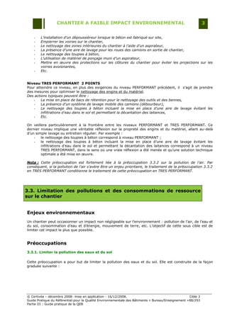 CHANTIER A FAIBLE IMPACT ENVIRONNEMENTAL                                                     3


    -   L’installation d’un dépoussiéreur lorsque le béton est fabriqué sur site,
    -   Empierrer les voiries sur le chantier,
    -   Le nettoyage des zones intérieures du chantier à l’aide d’un aspirateur,
    -   La présence d’une aire de lavage pour les roues des camions en sortie de chantier,
    -   Le nettoyage des toupies à béton,
    -   L’utilisation de matériel de ponçage muni d’un aspirateur,
    -   Mettre en œuvre des protections sur les clôtures du chantier pour éviter les projections sur les
        voiries avoisinantes,
    -   Etc.


Niveau TRES PERFORMANT 2 POINTS
Pour atteindre ce niveau, en plus des exigences du niveau PERFORMANT précédent, il s‟agit de prendre
des mesures pour optimiser le nettoyage des engins et du matériel.
Des actions typiques peuvent être :
    -   La mise en place de bacs de rétention pour le nettoyage des outils et des bennes,
    -   La présence d’un système de lavage mobile des camions (débourbeur),
    -   Le nettoyage des toupies à béton incluant la mise en place d’une aire de lavage évitant les
        infiltrations d’eau dans le sol et permettant la décantation des laitances,
    -   Etc.

On veillera particulièrement à la frontière entre les niveaux PERFORMANT et TRES PERFORMANT. Ce
dernier niveau implique une véritable réflexion sur la propreté des engins et du matériel, allant au-delà
d‟un simple lavage ou entretien régulier. Par exemple :
    -   le nettoyage des toupies à béton correspond à niveau PERFORMANT ;
    -   le nettoyage des toupies à béton incluant la mise en place d‟une aire de lavage évitant les
        infiltrations d‟eau dans le sol et permettant la décantation des laitances correspond à un niveau
        TRES PERFORMANT, dans le sens où une vraie réflexion a été menée et qu‟une solution technique
        optimale a été mise en œuvre.

Nota : Cette préoccupation est fortement liée à la préoccupation 3.3.2 sur la pollution de l’air. Par
conséquent, si la pollution de l’air s’avère être un enjeu prioritaire, le traitement de la préoccupation 3.3.2
en TRES PERFORMANT conditionne le traitement de cette préoccupation en TRES PERFORMANT.




3.3. Limitation des pollutions et des consommations de ressource
sur le chantier


Enjeux environnementaux
Un chantier peut occasionner un impact non négligeable sur l‟environnement : pollution de l‟air, de l‟eau et
du sol, consommation d‟eau et d‟énergie, mouvement de terre, etc. L‟objectif de cette sous cible est de
limiter cet impact le plus que possible.


Préoccupations
3.3.1. Limiter la pollution des eaux et du sol

Cette préoccupation a pour but de limiter la pollution des eaux et du sol. Elle est construite de la façon
graduée suivante :




© Certivéa Ŕ décembre 2008- mise en application : 16/12/2008.                                        Cible 3
Guide Pratique du Référentiel pour la Qualité Environnementale des Bâtiments « Bureau/Enseignement » 88/293
Partie III : Guide pratique de la QEB
 