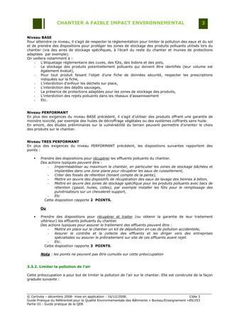 CHANTIER A FAIBLE IMPACT ENVIRONNEMENTAL                                                     3


Niveau BASE
Pour atteindre ce niveau, il s‟agit de respecter la réglementation pour limiter la pollution des eaux et du sol
et de prendre des dispositions pour protéger les zones de stockage des produits polluants utilisés lors du
chantier (via des aires de stockage spécifiques, à l‟écart du reste du chantier et munies de protections
adaptées par exemple).
On veillera notamment à :
    -   L‟étiquetage réglementaire des cuves, des fûts, des bidons et des pots,
    -   Le stockage des produits potentiellement polluants qui doivent être identifiés (leur volume est
        également évalué),
    -   Pour tout produit faisant l‟objet d‟une fiche de données sécurité, respecter les prescriptions
        indiquées sur la fiche,
    -   L‟interdiction d‟enfouir les déchets sur place,
    -   L‟interdiction des dépôts sauvages,
    -   La présence de protections adaptées pour les zones de stockage des produits,
    -   L‟interdiction des rejets polluants dans les réseaux d‟assainissement
    -   Etc.


Niveau PERFORMANT
En plus des exigences du niveau BASE précédent, il s‟agit d‟utiliser des produits offrant une garantie de
moindre toxicité, par exemple des huiles de décroffrage végétales ou des systèmes coffrants sans huile.
En amont, des études préliminaires sur la vulnérabilité du terrain peuvent permettre d‟orienter le choix
des produits sur le chantier.


Niveau TRES PERFORMANT
En plus des exigences du niveau PERFORMANT précédent, les dispositions suivantes rapportent des
points :

       Prendre des dispositions pour récupérer les effluents polluants du chantier.
        Des actions typiques peuvent être :
            -   Imperméabiliser au maximum le chantier, en particulier les zones de stockage bâchées et
                implantées dans une zone plane pour récupérer les eaux de ruissellement,
            -   Créer des fossés de rétention (tenant compte de la pente),
            -   Mettre en œuvre des dispositifs de récupération des eaux de lavage des bennes à béton,
            -   Mettre en œuvre des zones de stockage spécifique pour les produits polluants avec bacs de
                rétention (gasoil, huiles, colles), par exemple installer les fûts pour le remplissage des
                pulvérisateurs sur un chevaleret-support,
            -   Etc
          Cette disposition rapporte 2 POINTS.

        Ou

       Prendre des dispositions pour récupérer et traiter (ou obtenir la garantie de leur traitement
        ultérieur) les effluents polluants du chantier
        Des actions typiques pour assurer le traitement des effluents peuvent être :
            -   Mettre en place sur le chantier un kit de dépollution en cas de pollution accidentelle,
            -   Assurer le contrôle et la collecte des effluents et les diriger vers des entreprises
                spécialisées ou assurer le prétraitement sur site de ces effluents avant rejet.
            -   Etc.
          Cette disposition rapporte 3 POINTS.

        Nota : les points ne peuvent pas être cumulés sur cette préoccupation


3.3.2. Limiter la pollution de l’air

Cette préoccupation a pour but de limiter la pollution de l‟air sur le chantier. Elle est construite de la façon
graduée suivante :




© Certivéa Ŕ décembre 2008- mise en application : 16/12/2008.                                        Cible 3
Guide Pratique du Référentiel pour la Qualité Environnementale des Bâtiments « Bureau/Enseignement » 89/293
Partie III : Guide pratique de la QEB
 
