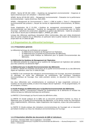 INTRODUCTION

AFNOR - Norme NF EN ISO 14001 « Systèmes de management environnemental Ŕ Exigences et
lignes directrices pour son utilisation ». Décembre 2004.
AFNOR. Norme NF EN ISO 14031 - Management environnemental - Évaluation de la performance
environnementale - Lignes directrices. Mars 2000.
AFNOR, « Management de l‟environnement », Tome 1 « SME et audits », Tome 2 « Management
environnemental des produits », Recueil de normes et réglementation environnement, 4è édition,
2001.
Guide d‟application GA P 01-030, « Système de management environnemental - Qualité
environnementale des bâtiments - Système de management environnemental pour le maître
d'ouvrage : opérations de construction, adaptation ou gestion des bâtiments - Cadre de conception
et de mise en œuvre pour la démarche HQE® », AFNOR, juin 2003.
Lorsque des références spécifiques nécessitent d‟être mentionnées, elles sont citées directement
dans les autres chapitres de ce référentiel, en particulier dans la partie traitant de l‟évaluation du
projet selon les 14 cibles de QEB.

1.4 Organisation du référentiel technique

1.4.1 Présentation générale

Le référentiel technique de certification est composé :
            o du Référentiel du Système de Management de l‟Opération,
            o du Référentiel pour la Qualité Environnementale des Bâtiments,
            o du présent Guide Pratique du Référentiel pour la Qualité Environnementale des
                 Bâtiments.

Le Référentiel du Système de Management de l’Opération
Ce référentiel présente les exigences qu'un système de management de l‟opération doit satisfaire
pour être conforme à la démarche HQE®.

Le Référentiel pour la Qualité Environnementale des Bâtiments
La PARTIE I détaille les modalités d‟évaluation de la qualité environnementale du ou des bâtiments
objets de l‟opération, selon les 14 cibles de QEB,

La PARTIE II est constituée des indicateurs environnementaux de l‟ouvrage, document permettant
un affichage, en sortie des référentiels de certifications, des principaux indicateurs
environnementaux de l‟ouvrage. Pour cette première version, ce document est donné à titre
indicatif.

Ces deux référentiels sont complémentaires et constituent la base exigentielle commune à
l‟auditeur et à la partie auditée, et cela à trois étapes clés de l‟opération : fin de programmation, fin
de conception, livraison.

Le Guide Pratique du Référentiel pour la Qualité Environnementale des Bâtiments.
La présente PARTIE I (Introduction) présente les fondamentaux de la démarche et introduit les
notions de base du référentiel technique de certification.

La PARTIE II (Terminologie) qui fournit toutes les définitions utiles.

La PARTIE III (Guide pratique de la QEB) est un document permettant d‟utiliser au mieux le
Référentiel pour la Qualité Environnementale des Bâtiments, et de donner toutes les informations
utiles (réglementations, références, règles d‟application des exigences, enjeux des préoccupations,
etc.).

La PARTIE IV (Guide pratique des indicateurs environnementaux de l‟ouvrage) est un document
permettant d‟utiliser au mieux les indicateurs environnementaux de l‟ouvrage.




1.4.2 Présentation détaillée des documents de QEB et indicateurs
© Certivéa Ŕ décembre 2008- mise en application : 16/12/2008.
Guide Pratique du Référentiel pour la Qualité Environnementale des Bâtiments Ŕ « Bureau/Enseignement »   9/293
Partie I : Introduction
 