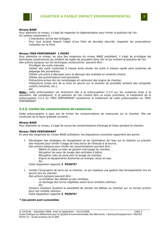 CHANTIER A FAIBLE IMPACT ENVIRONNEMENTAL                                                     3


Niveau BASE
Pour atteindre ce niveau, il s‟agit de respecter la réglementation pour limiter la pollution de l‟air.
On veillera notamment à :
   -    L‟interdiction stricte des brûlages,
   -    Pour tout produit faisant l‟objet d‟une fiche de données sécurité, respecter les prescriptions
        indiquées sur la fiche.


Niveau TRES PERFORMANT 1 POINT
Pour atteindre ce niveau, en plus des exigences du niveau BASE précédent, il s‟agit de privilégier les
techniques constructives qui limitent les rejets de poussière dans l‟air et qui limitent la pollution de l‟air.
Des actions typiques sur les techniques constructives peuvent être :
    -
        Privilégier les outils manuels,
    -
        Utiliser des outils motorisés à vitesse lente (éviter les outils à vitesse rapide sans systèmes de
        piégeage des poussières)
    -
        Utiliser une pince à découper pour la découpe des ardoises en amiante-ciment,
    -
        Utiliser des pulvérisateurs anti-poussière
    -   Précautions prises lors du remplissage en carburant des engins de chantier,
    -   Précautions prises lors de la mise en œuvre sur le chantier de procédés utilisant des composés
        volatils (solvants, etc.).
    -   Etc.
Nota : cette préoccupation est fortement liée à la préoccupation 3.2.4 sur les nuisances dues à la
poussière. Par conséquent, si la pollution de l’air s’avère être un enjeu prioritaire, le traitement de la
préoccupation 3.2.4 en TRES PERFORMANT conditionne le traitement de cette préoccupation en TRES
PERFORMANT.


3.3.3. Limiter les consommations de ressources
Cette préoccupation a pour but de limiter les consommations de ressources sur le chantier. Elle est
construite de la façon graduée suivante :

Niveau BASE
Pour atteindre ce niveau, il s‟agit de suivre les consommations d‟énergie et d‟eau pendant le chantier.

Niveau TRES PERFORMANT
En plus des exigences du niveau BASE précédent, les dispositions suivantes rapportent des points :

       Développer des stratégies de récupération et de réutilisation de l‟eau sur le chantier ou prendre
        des mesures pour limiter l‟usage de l‟eau et/ou de l‟énergie à la source.
        Des actions typiques pour limiter les consommations peuvent être :
            -
                Mettre en place un plan de gestion d’arrosage du chantier,
            -
                Récupérer les eaux de lavage des centrales à béton,
            -
                Récupérer l’eau de pluie pour le lavage du chantier,
            -   Engins et équipements économes en énergie, et/ou en eau,
            -
                Etc.
        Cette disposition rapporte 2 POINTS*

       Limiter l‟évacuation de terre sur le chantier, ce qui implique une gestion des terrassements mis en
        œuvre lors du chantier.
        Des actions typiques peuvent être :
            -   La limitation des déblais et des remblais,
            -   Le stockage des terres végétales avant leurs remblais ultérieur,
            -   Etc.
        Certains chantiers étudient la possibilité de stocker les déblais du chantier sur un terrain proche
        pour son remblai ultérieur.
        Cette disposition rapporte 2 POINTS*

* Ces points sont cumulables



© Certivéa Ŕ décembre 2008- mise en application : 16/12/2008.                                        Cible 3
Guide Pratique du Référentiel pour la Qualité Environnementale des Bâtiments « Bureau/Enseignement » 90/293
Partie III : Guide pratique de la QEB
 