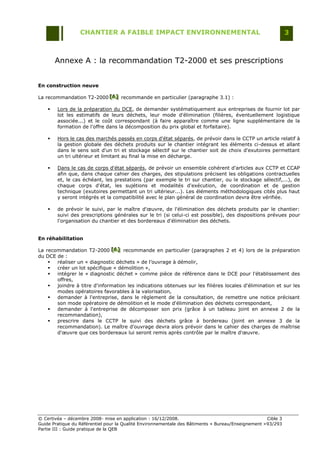 CHANTIER A FAIBLE IMPACT ENVIRONNEMENTAL                                                     3



        Annexe A : la recommandation T2-2000 et ses prescriptions


En construction neuve

La recommandation T2-2000 [A] recommande en particulier (paragraphe 3.1) :
                          [A]
                          [A]

       Lors de la préparation du DCE, de demander systématiquement aux entreprises de fournir lot par
        lot les estimatifs de leurs déchets, leur mode d'élimination (filières, éventuellement logistique
        associée...) et le coût correspondant (à faire apparaître comme une ligne supplémentaire de la
        formation de l'offre dans la décomposition du prix global et forfaitaire).

       Hors le cas des marchés passés en corps d'état séparés, de prévoir dans le CCTP un article relatif à
        la gestion globale des déchets produits sur le chantier intégrant les éléments ci-dessus et allant
        dans le sens soit d'un tri et stockage sélectif sur le chantier soit de choix d'exutoires permettant
        un tri ultérieur et limitant au final la mise en décharge.

       Dans le cas de corps d'état séparés, de prévoir un ensemble cohérent d'articles aux CCTP et CCAP
        afin que, dans chaque cahier des charges, des stipulations précisent les obligations contractuelles
        et, le cas échéant, les prestations (par exemple le tri sur chantier, ou le stockage sélectif,...), de
        chaque corps d'état, les sujétions et modalités d'exécution, de coordination et de gestion
        technique (exutoires permettant un tri ultérieur...). Les éléments méthodologiques cités plus haut
        y seront intégrés et la compatibilité avec le plan général de coordination devra être vérifiée.

       de prévoir le suivi, par le maître d'œuvre, de l'élimination des déchets produits par le chantier:
        suivi des prescriptions générales sur le tri (si celui-ci est possible), des dispositions prévues pour
        l'organisation du chantier et des bordereaux d'élimination des déchets.


En réhabilitation

La recommandation T2-2000 [A] recommande en particulier (paragraphes 2 et 4) lors de la préparation
                               [A]
                               [A]
du DCE de :
      réaliser un « diagnostic déchets » de l‟ouvrage à démolir,
      créer un lot spécifique « démolition »,
      intégrer le « diagnostic déchet » comme pièce de référence dans le DCE pour l'établissement des
       offres,
      joindre à titre d'information les indications obtenues sur les filières locales d'élimination et sur les
       modes opératoires favorables à la valorisation,
      demander à l'entreprise, dans le règlement de la consultation, de remettre une notice précisant
       son mode opératoire de démolition et le mode d'élimination des déchets correspondant,
      demander à l'entreprise de décomposer son prix (grâce à un tableau joint en annexe 2 de la
       recommandation),
      prescrire dans le CCTP le suivi des déchets grâce à bordereau (joint en annexe 3 de la
       recommandation). Le maître d'ouvrage devra alors prévoir dans le cahier des charges de maîtrise
       d'œuvre que ces bordereaux lui seront remis après contrôle par le maître d'œuvre.




© Certivéa Ŕ décembre 2008- mise en application : 16/12/2008.                                        Cible 3
Guide Pratique du Référentiel pour la Qualité Environnementale des Bâtiments « Bureau/Enseignement » 93/293
Partie III : Guide pratique de la QEB
 