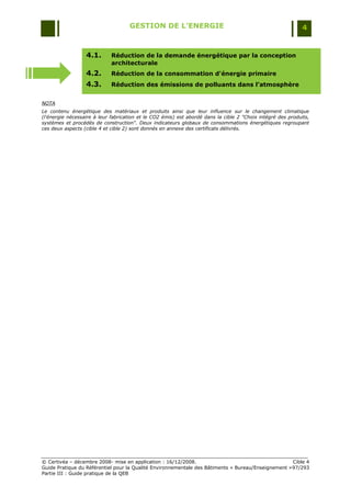 GESTION DE L’ENERGIE                                                     4


                  4.1.       Réduction de la demande énergétique par la conception
                             architecturale
                  4.2.       Réduction de la consommation d'énergie primaire
                  4.3.       Réduction des émissions de polluants dans l’atmosphère


NOTA
Le contenu énergétique des matériaux et produits ainsi que leur influence sur le changement climatique
(l'énergie nécessaire à leur fabrication et le CO2 émis) est abordé dans la cible 2 "Choix intégré des produits,
systèmes et procédés de construction". Deux indicateurs globaux de consommations énergétiques regroupant
ces deux aspects (cible 4 et cible 2) sont donnés en annexe des certificats délivrés.




© Certivéa Ŕ décembre 2008- mise en application : 16/12/2008.                                        Cible 4
Guide Pratique du Référentiel pour la Qualité Environnementale des Bâtiments « Bureau/Enseignement » 97/293
Partie III : Guide pratique de la QEB
 