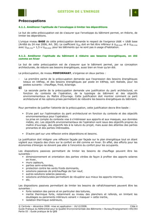 GESTION DE L’ENERGIE                                                 4

Préoccupations
4.1.1. Améliorer l'aptitude de l'enveloppe à limiter les déperditions

Le but de cette préoccupation est de s‟assurer que l‟enveloppe du bâtiment permet, en théorie, de
limiter les déperditions.

L‟unique niveau BASE de cette préoccupation demande le respect de l‟exigence Ubât < Ubât base
(Arrêté du 24 mai 2006, Art. 38). Le coefficient Ubât doit en fait être inférieur à Ubât,base et à Ubât,max
avec Ubât,max= 1,5 x Ubât,base pour les bâtiments qui ne sont pas à usage d‟habitation.


4.1.2. Améliorer l’aptitude du bâtiment à réduire ses besoins énergétiques, en été
comme en hiver

Le but de cette préoccupation est de s‟assurer que le bâtiment permet, par sa conception
architecturale, de réduire ses besoins énergétiques, aussi bien en hiver qu‟en été.

La préoccupation, de niveau PERFORMANT, s‟organise en deux parties :

-     La première partie de la préoccupation demande que l‟expression des besoins énergétiques
     totaux en kWhep, et des besoins énergétiques par poste en kWhep, soit réalisée, pour les
     postes suivants : chauffage, froid, éclairage.
ET
-     La seconde partie de la préoccupation demande une justification du parti architectural, en
     fonction du contexte de l‟opération, de la typologie de bâtiment et des objectifs
     environnementaux du Maître d‟Ouvrage. Cette justification doit montrer comment ce parti
     architectural et les options prises permettent de réduidre les besoins énergétiques du bâtiment.


Pour permettre de justifier l‟atteinte de la préoccupation, cette justification devra être basée :

        D'une part sur l'optimisation du parti architectural en fonction du contexte et des objectifs
         environnementaux pour l'opération.
         La prise en compte du contexte vise à s'intéresser aux apports et aux masques, aux données
         météo, etc. Les objectifs environnementaux de l'opération sont issus des objectifs propres du
         maître d'ouvrage, des objectifs liés à la nature du projet, mais aussi des attentes des parties
         prenantes et des parties intéressées.

        D'autre part sur une réflexion entre déperditions et besoins.

La justification doit intégrer une réflexion façade par façade sur le plan énergétique tout en étant
vigilent aux impacts des choix sur le confort en été comme en hiver. En effet, des efforts pour les
économies d'énergie ne doivent pas aller à l'encontre du confort pour les occupants.

Les dispositions passives permettant de limiter les besoins de chauffage peuvent être les
suivantes :
    dimensionnement et orientation des parties vitrées de façon à profiter des apports solaires
      en hiver,
    murs capteurs,
    parties semi-enterrées,
    protection contre les vents froids dominants,
    solutions passives de préchauffage de l‟air neuf,
    autres solutions solaires passives,
    solutions architecturales permettant de récupérer aux mieux les apports internes,
    etc.

Les dispositions passives permettant de limiter les besoins de rafraîchissement peuvent être les
suivantes :
    forte isolation des parois et en particulier des toitures,
    inertie thermique forte, notamment au niveau des planchers et refends, en limitant les
      doublages ou parements intérieurs venant « masquer » cette inertie,
    isolation thermique extérieure,

© Certivéa Ŕ décembre 2008- mise en application : 16/12/2008.                                        Cible 4
Guide Pratique du Référentiel pour la Qualité Environnementale des Bâtiments « Bureau/Enseignement » 99/293
Partie III : Guide pratique de la QEB
 