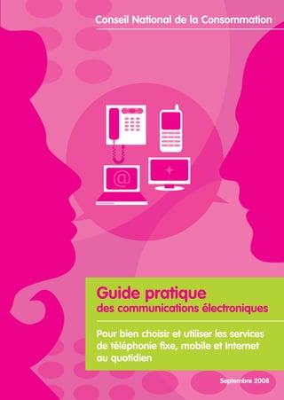 Conseil National de la Consommation




Guide pratique
des communications électroniques

Pour bien choisir et utiliser les services
de téléphonie fixe, mobile et Internet
au quotidien

                              Septembre 2008
 