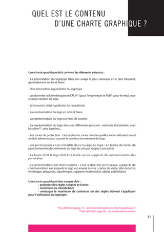 11
QUEL EST LE CONTENU
D’UNE CHARTE GRAPHIQUE ?
Une charte graphique doit contenir les éléments suivants :
- La présentation du logotype dans son usage le plus classique et le plus fréquent,
généralement sur fond blanc
- Une description argumentée du logotype
- Les données colorimétriques en CMJN* (pour l’imprimeur) et RVB* (pour le web) pour
chaque couleur du logo.
- Le(s) nom(s) de(s) la police(s) de caractère(s)
- La représentation du logo en noir et blanc
- La représentation du logo sur fond de couleur
- La représentation du logo dans ses différentes postures : verticale, horizontale, avec
baseline**, sans baseline...
- Les zones de protection : c’est-à-dire les zones dans lesquelles aucun élément visuel
ne doit pénétrer pour assurer le bon fonctionnement du logo
- Les permissions et les interdits dans l’usage du logo : en terme de taille, de
positionnement des éléments du logo les uns par rapport aux autres
- La façon dont le logo doit être traité sur les supports de communication des
partenaires
- La présentation des déclinaisons : c’est-à-dire des principaux supports de
communication sur lesquels le logo est amené à vivre : cartes de visite, tête de lettre,
enveloppe, plaquette, signalétique, supports multimédias, objets publicitaires
Une charte graphique bien conçue doit :
	 - proposer des règles souples et claires
	 - minimiser les interdictions
	 - envisager le maximum de contextes où des règles doivent s’appliquer
pour l’utilisation du logotype.
*Voir définitions page 13 : «Comment décrypter une charte graphique ?»
**Voir définition page 26 : «Le vocabulaire essentiel»
 
