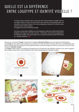 15
Un logo ne peut tout faire seul au cœur de votre communication visuelle. Comme
une belle maison a besoin d’un joli jardin pour valoriser une propriété dans son
ensemble, votre logo a besoin d’un univers graphique séduisant et cohérent pour
valoriser votre communication.
On appelle cet univers l’identité visuelle.
Pour bien comprendre la différence entre logotype et identité visuelle, Michel Disle,
fondateur de l’agence Carré Noir, résume : « l’orchestre, c’est toute les applications
de l’identité visuelle, alors que le logo est un coup de cymbale qui attire l’attention
et... réveille l’auditoire ».
QUELLE EST LA DIFFÉRENCE
ENTRE LOGOTYPE ET IDENTITÉ VISUELLE ?
Dans le cas ci-dessous, l’image 1 représente le logotype Wanted Smiling conçu par l’agence Cubedesigners.
Sur l’image 2, nous découvrons le logo mis en scène sur la tête de lettre et la carte de visite. La multiplication des
points représentant des pictogrammes de géolocalisation en pied de page de la lettre et au dos de la carte de visite
constitue l’identité visuelle.
Les images 3 et 4 mettent en évidence l’omniprésence et l’importance de l’identité visuelle sur les autres supports
de la marque : flyer, fiche, cartes, bénéficient de l’univers développé par l’identité visuelle.
1
3
2
4
 