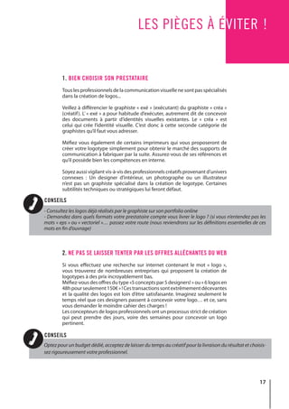 17
LES PIÈGES À ÉVITER !
1. BIEN CHOISIR SON PRESTATAIRE
Touslesprofessionnelsdelacommunicationvisuellenesontpasspécialisés
dans la création de logos...
Veillez à différencier le graphiste « exé » (exécutant) du graphiste « créa »
(créatif). L’ « exé » a pour habitude d’exécuter, autrement dit de concevoir
des documents à partir d’identités visuelles existantes. Le « créa » est
celui qui crée l’identité visuelle. C’est donc à cette seconde catégorie de
graphistes qu’il faut vous adresser.
Méfiez vous également de certains imprimeurs qui vous proposeront de
créer votre logotype simplement pour obtenir le marché des supports de
communication à fabriquer par la suite. Assurez-vous de ses références et
qu’il possède bien les compétences en interne.
Soyez aussi vigilant vis-à-vis des professionnels créatifs provenant d’univers
connexes : Un designer d’intérieur, un photographe ou un illustrateur
n’est pas un graphiste spécialisé dans la création de logotype. Certaines
subtilités techniques ou stratégiques lui feront défaut.
2. NE PAS SE LAISSER TENTER PAR LES OFFRES ALLÉCHANTES DU WEB
Si vous effectuez une recherche sur internet contenant le mot « logo »,
vous trouverez de nombreuses entreprises qui proposent la création de
logotypes à des prix incroyablement bas.
Méfiez-vous des offres du type «5 concepts par 5 designers! » ou « 6 logos en
48hpourseulement150€»!Cestransactionssontextrêmementdécevantes
et la qualité des logos est loin d’être satisfaisante. Imaginez seulement le
temps réel que ces designers passent à concevoir votre logo… et ce, sans
vous demander le moindre cahier des charges !
Les concepteurs de logos professionnels ont un processus strict de création
qui peut prendre des jours, voire des semaines pour concevoir un logo
pertinent.
- Consultez les logos déjà réalisés par le graphiste sur son portfolio online
- Demandez dans quels formats votre prestataire compte vous livrer le logo ? (si vous n’entendez pas les
mots « eps » ou « vectoriel »… passez votre route (nous reviendrons sur les définitions essentielles de ces
mots en fin d’ouvrage)
Optez pour un budget dédié, acceptez de laisser du temps au créatif pour la livraison du résultat et choisis-
sez rigoureusement votre professionnel.
CONSEILS
CONSEILS
 