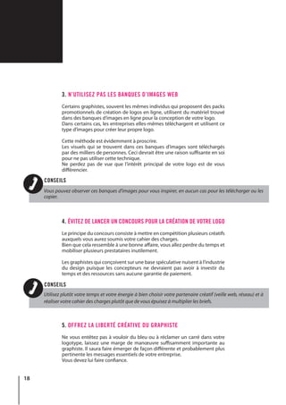 18
3. N’UTILISEZ PAS LES BANQUES D’IMAGES WEB
Certains graphistes, souvent les mêmes individus qui proposent des packs
promotionnels de création de logos en ligne, utilisent du matériel trouvé
dans des banques d’images en ligne pour la conception de votre logo.
Dans certains cas, les entreprises elles-mêmes téléchargent et utilisent ce
type d’images pour créer leur propre logo.
Cette méthode est évidemment à proscrire.
Les visuels qui se trouvent dans ces banques d’images sont téléchargés
par des milliers de personnes. Ceci devrait être une raison suffisante en soi
pour ne pas utiliser cette technique.
Ne perdez pas de vue que l’intérêt principal de votre logo est de vous
différencier.
4. ÉVITEZ DE LANCER UN CONCOURS POUR LA CRÉATION DE VOTRE LOGO
Le principe du concours consiste à mettre en compétition plusieurs créatifs
auxquels vous aurez soumis votre cahier des charges.
Bien que cela ressemble à une bonne affaire, vous allez perdre du temps et
mobiliser plusieurs prestataires inutilement.
Les graphistes qui conçoivent sur une base spéculative nuisent à l’industrie
du design puisque les concepteurs ne devraient pas avoir à investir du
temps et des ressources sans aucune garantie de paiement.
5. OFFREZ LA LIBERTÉ CRÉATIVE DU GRAPHISTE
Ne vous entêtez pas à vouloir du bleu ou à réclamer un carré dans votre
logotype, laissez une marge de manœuvre suffisamment importante au
graphiste. Il saura faire émerger de façon différente et probablement plus
pertinente les messages essentiels de votre entreprise.
Vous devez lui faire confiance.
Vous pouvez observer ces banques d’images pour vous inspirer, en aucun cas pour les télécharger ou les
copier.
Utilisez plutôt votre temps et votre énergie à bien choisir votre partenaire créatif (veille web, réseau) et à
réaliser votre cahier des charges plutôt que de vous épuisez à multiplier les briefs.
CONSEILS
CONSEILS
 