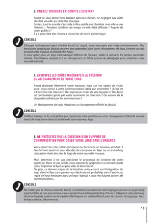 19
6. PRENEZ TOUJOURS EN COMPTE L’EXISTANT
Avant de vous lancer tête baissée dans la création, ne négligez pas votre
identité visuelle qui doit être changée.
Certes, tout le monde s’accorde à dire qu’elle est obsolète mais elle a une
histoire… Pendant combien de temps a-t-elle était diffusée ? Auprès de
quels publics ?
Il y a peut-être des choses à conserver de votre ancien logo !
7. ANTICIPEZ LES COÛTS INHÉRENTS À LA CRÉATION
OU AU CHANGEMENT DE VOTRE LOGO
Avant d’arborer fièrement votre nouveau logo sur vos cartes de visite,
avez- vous pensé à votre communication dans son ensemble ? Qu’en est
t-il de votre site internet ? Des signatures mails de vos équipiers ? Des bons
de commandes gérés par votre assistante de direction ? Ou encore de la
plaquette utilisée par les commerciaux ?
Un changement de logo réussi est un changement réfléchi et global.
8. NE PRÉTEXTEZ PAS LA CRÉATION D’UN SUPPORT DE
COMMUNICATION POUR CRÉER VOTRE LOGO DANS L’URGENCE
Vous venez de créer votre entreprise ou de lancer un nouveau produit. Il
faut le faire savoir et vous décidez de concevoir un flyer ou un e-mailing.
L’occasion rêvée de créer le logo de votre nouvelle marque.
Mais attention à ne pas précipiter le processus de création de votre
logotype. Dans ce cas précis, vous exposez le graphiste à un travail rapide
(pour imprimer le flyer au plus vite) et donc bâclé.
De plus, ce dernier risque de se focaliser uniquement sur l’intégration du
logo dans le flyer sans penser aux déclinaisons probables dans l’avenir, au
rique de vous retrouver avec un logo « bancal » pour vos futures actions de
communication...
Changer radicalement peut s’avérer brutal et risqué, voire incompris par votre environnement. Des
transitions graphiques douces peuvent être apportées dans votre changement de logo, comme un trait
d’union entre le passé, le présent et le futur.
Si vous optez pour un logo radicalement différent de l’ancien, veillez à préparer les parties prenantes
(clients, fournisseurs, équipiers) à ce changement et faîtes preuve de pédagogie pour présenter votre
nouvelle identité.
Chiffrez le temps et le coût global que représente votre création ou votre changement d’identité visuelle
avant de vous lancer dans la création de votre nouveau logo.
Ne mettez pas la charrue avant les bœufs. Considérez la création de votre logotype comme un projet isolé
à part entière et non pas comme le sous-projet d’une action marketing. Pensez à intégrer à votre planning
de lancement de produit ou de création d’entreprise un délai suffisant pour la création du logotype. Vous
éviterez ainsi les déconvenues.
CONSEILS
CONSEILS
CONSEILS
 